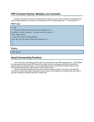 PHP Comment Syntax: Multiple Line Comment

    Similiar to the HTML comment, the multi-line PHP comment can be used to comment out large blocks of
code or writing multiple line comments. The multiple line PHP comment begins with " /* " and ends with " */ ".

PHP Code:
 <?php
 /* This Echo statement will print out my message to the
 the place in which I reside on. In other words, the World. */
 echo "Hello World!";
 /* echo "My name is Humperdinkle!";
 echo "No way! My name is Uber PHP Programmer!";
 */
 ?>


Display:
 Hello World!


Good Commenting Practices

     One of the best commenting practices that I can recommend to new PHP programmers is....USE THEM!!
So many people write complex PHP code and are either too lazy to write good comments or believe the
commenting is not needed. However, do you really believe that you will remember exactly what you were
thinking when looking at this code a year or more down the road?
     Let the comments permeate your code and you will be a happier PHPer in the future. Use single line
comments for quick notes about a tricky part in your code and use multiple line comments when you need to
describe something in greater depth than a simple note.
 