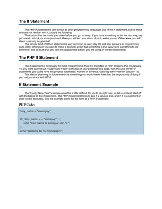 The If Statement

     The PHP if statement is very similar to other programming languages use of the if statement, but for those
who are not familiar with it, picture the following:
     Think about the decisions you make before you go to sleep. If you have something to do the next day, say
go to work, school, or an appointment, then you will set your alarm clock to wake you up. Otherwise, you will
sleep in as long as you like!
     This simple kind of if/then statement is very common in every day life and also appears in programming
quite often. Whenever you want to make a decision given that something is true (you have something to do
tomorrow) and be sure that you take the appropriate action, you are using an if/then relationship.


The PHP If Statement

     The if statement is necessary for most programming, thus it is important in PHP. Imagine that on January
1st you want to print out "Happy New Year!" at the top of your personal web page. With the use of PHP if
statements you could have this process automated, months in advance, occuring every year on January 1st.
     This idea of planning for future events is something you would never have had the opportunity of doing if
you had just stuck with HTML.


If Statement Example

      The "Happy New Year" example would be a little difficult for you to do right now, so let us instead start off
with the basics of the if statement. The PHP if statement tests to see if a value is true, and if it is a segment of
code will be executed. See the example below for the form of a PHP if statement.

PHP Code:
 $my_name = "someguy";


 if ( $my_name == "someguy" ) {
     echo "Your name is someguy!<br />";
 }
 echo "Welcome to my homepage!";
 