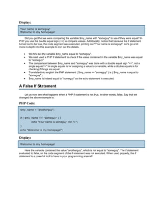 Display:
Your name is someguy!
Welcome to my homepage!

     Did you get that we were comparing the variable $my_name with "someguy" to see if they were equal? In
PHP you use the double equal sign (==) to compare values. Additionally, notice that because the if statement
turned out to be true, the code segment was executed, printing out "Your name is someguy!". Let's go a bit
more in-depth into this example to iron out the details.

    •   We first set the variable $my_name equal to "someguy".
    •   We next used a PHP if statement to check if the value contained in the variable $my_name was equal
        to "someguy"
    •   The comparison between $my_name and "someguy" was done with a double equal sign "==", not a
        single equals"="! A single equals is for assigning a value to a variable, while a double equals is for
        checking if things are equal.
    •   Translated into english the PHP statement ( $my_name == "someguy" ) is ( $my_name is equal to
        "someguy" ).
    •   $my_name is indeed equal to "someguy" so the echo statement is executed.


A False If Statement

    Let us now see what happens when a PHP if statement is not true, in other words, false. Say that we
changed the above example to:

PHP Code:
$my_name = "anotherguy";


if ( $my_name == "someguy" ) {
           echo "Your name is someguy!<br />";
}
echo "Welcome to my homepage!";


Display:
Welcome to my homepage!

     Here the variable contained the value "anotherguy", which is not equal to "someguy". The if statement
evaluated to false, so the code segment of the if statement was not executed. When used properly, the if
statement is a powerful tool to have in your programming arsenal!
 