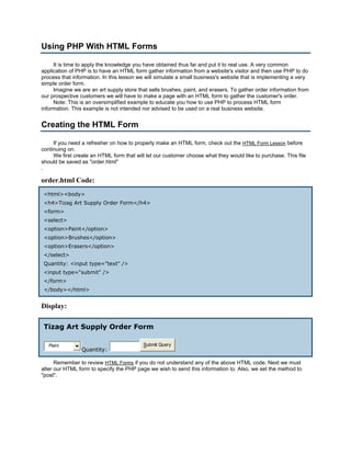 Using PHP With HTML Forms

     It is time to apply the knowledge you have obtained thus far and put it to real use. A very common
application of PHP is to have an HTML form gather information from a website's visitor and then use PHP to do
process that information. In this lesson we will simulate a small business's website that is implementing a very
simple order form.
     Imagine we are an art supply store that sells brushes, paint, and erasers. To gather order information from
our prospective customers we will have to make a page with an HTML form to gather the customer's order.
     Note: This is an oversimplified example to educate you how to use PHP to process HTML form
information. This example is not intended nor advised to be used on a real business website.


Creating the HTML Form

     If you need a refresher on how to properly make an HTML form, check out the HTML Form Lesson before
continuing on.
     We first create an HTML form that will let our customer choose what they would like to purchase. This file
should be saved as "order.html"
.

order.html Code:
 <html><body>
 <h4>Tizag Art Supply Order Form</h4>
 <form>
 <select>
 <option>Paint</option>
 <option>Brushes</option>
 <option>Erasers</option>
 </select>
 Quantity: <input type="text" />
 <input type="submit" />
 </form>
 </body></html>


Display:

 Tizag Art Supply Order Form

   Paint                                  Submit Query
                Quantity:

      Remember to review HTML Forms if you do not understand any of the above HTML code. Next we must
alter our HTML form to specify the PHP page we wish to send this information to. Also, we set the method to
"post".
 
