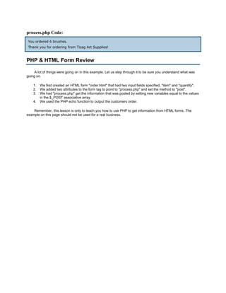 process.php Code:
 You ordered 6 brushes.
 Thank you for ordering from Tizag Art Supplies!



PHP & HTML Form Review

     A lot of things were going on in this example. Let us step through it to be sure you understand what was
going on.

    1.   We first created an HTML form "order.html" that had two input fields specified, "item" and "quantity".
    2.   We added two attributes to the form tag to point to "process.php" and set the method to "post".
    3.   We had "process.php" get the information that was posted by setting new variables equal to the values
         in the $_POST associative array.
    4.   We used the PHP echo function to output the customers order.

    Remember, this lesson is only to teach you how to use PHP to get information from HTML forms. The
example on this page should not be used for a real business.
 