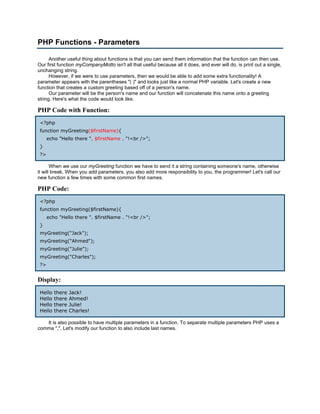 PHP Functions - Parameters

      Another useful thing about functions is that you can send them information that the function can then use.
Our first function myCompanyMotto isn't all that useful because all it does, and ever will do, is print out a single,
unchanging string.
      However, if we were to use parameters, then we would be able to add some extra functionality! A
parameter appears with the parentheses "( )" and looks just like a normal PHP variable. Let's create a new
function that creates a custom greeting based off of a person's name.
      Our parameter will be the person's name and our function will concatenate this name onto a greeting
string. Here's what the code would look like.

PHP Code with Function:
 <?php
 function myGreeting($firstName){
      echo "Hello there ". $firstName . "!<br />";
 }
 ?>

       When we use our myGreeting function we have to send it a string containing someone's name, otherwise
it will break. When you add parameters, you also add more responsibility to you, the programmer! Let's call our
new function a few times with some common first names.

PHP Code:
 <?php
 function myGreeting($firstName){
      echo "Hello there ". $firstName . "!<br />";
 }
 myGreeting("Jack");
 myGreeting("Ahmed");
 myGreeting("Julie");
 myGreeting("Charles");
 ?>


Display:
 Hello   there   Jack!
 Hello   there   Ahmed!
 Hello   there   Julie!
 Hello   there   Charles!

   It is also possible to have multiple parameters in a function. To separate multiple parameters PHP uses a
comma ",". Let's modify our function to also include last names.
 