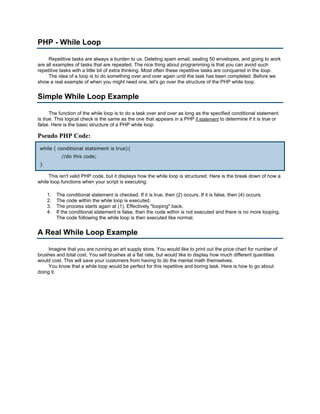 PHP - While Loop

     Repetitive tasks are always a burden to us. Deleting spam email, sealing 50 envelopes, and going to work
are all examples of tasks that are repeated. The nice thing about programming is that you can avoid such
repetitive tasks with a little bit of extra thinking. Most often these repetitive tasks are conquered in the loop.
     The idea of a loop is to do something over and over again until the task has been completed. Before we
show a real example of when you might need one, let's go over the structure of the PHP while loop.


Simple While Loop Example

      The function of the while loop is to do a task over and over as long as the specified conditional statement
is true. This logical check is the same as the one that appears in a PHP if statement to determine if it is true or
false. Here is the basic structure of a PHP while loop:

Pseudo PHP Code:
 while ( conditional statement is true){
            //do this code;
 }

     This isn't valid PHP code, but it displays how the while loop is structured. Here is the break down of how a
while loop functions when your script is executing:

     1.   The conditional statement is checked. If it is true, then (2) occurs. If it is false, then (4) occurs.
     2.   The code within the while loop is executed.
     3.   The process starts again at (1). Effectively "looping" back.
     4.   If the conditional statement is false, then the code within is not executed and there is no more looping.
          The code following the while loop is then executed like normal.


A Real While Loop Example

     Imagine that you are running an art supply store. You would like to print out the price chart for number of
brushes and total cost. You sell brushes at a flat rate, but would like to display how much different quantities
would cost. This will save your customers from having to do the mental math themselves.
     You know that a while loop would be perfect for this repetitive and boring task. Here is how to go about
doing it.
 