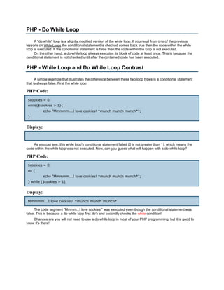 PHP - Do While Loop

     A "do while" loop is a slightly modified version of the while loop. If you recal from one of the previous
lessons on While Loops the conditional statement is checked comes back true then the code within the while
loop is executed. If the conditional statement is false then the code within the loop is not executed.
     On the other hand, a do-while loop always executes its block of code at least once. This is because the
conditional statement is not checked until after the contained code has been executed.


PHP - While Loop and Do While Loop Contrast

      A simple example that illustrates the difference between these two loop types is a conditional statement
that is always false. First the while loop:

PHP Code:
 $cookies = 0;
 while($cookies > 1){
           echo "Mmmmm...I love cookies! *munch munch munch*";
 }


Display:


    As you can see, this while loop's conditional statement failed (0 is not greater than 1), which means the
code within the while loop was not executed. Now, can you guess what will happen with a do-while loop?

PHP Code:
 $cookies = 0;
 do {
           echo "Mmmmm...I love cookies! *munch munch munch*";
 } while ($cookies > 1);


Display:
 Mmmmm...I love cookies! *munch munch munch*

     The code segment "Mmmm...I love cookies!" was executed even though the conditional statement was
false. This is because a do-while loop first do's and secondly checks the while condition!
    Chances are you will not need to use a do while loop in most of your PHP programming, but it is good to
know it's there!
 