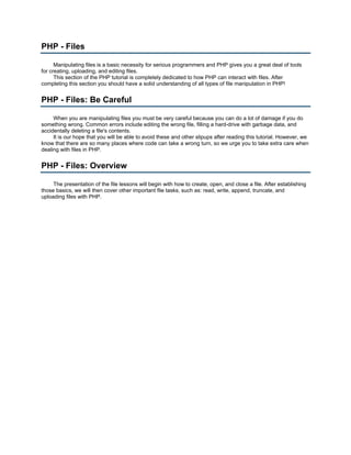 PHP - Files

      Manipulating files is a basic necessity for serious programmers and PHP gives you a great deal of tools
for creating, uploading, and editing files.
      This section of the PHP tutorial is completely dedicated to how PHP can interact with files. After
completing this section you should have a solid understanding of all types of file manipulation in PHP!


PHP - Files: Be Careful

     When you are manipulating files you must be very careful because you can do a lot of damage if you do
something wrong. Common errors include editing the wrong file, filling a hard-drive with garbage data, and
accidentally deleting a file's contents.
     It is our hope that you will be able to avoid these and other slipups after reading this tutorial. However, we
know that there are so many places where code can take a wrong turn, so we urge you to take extra care when
dealing with files in PHP.


PHP - Files: Overview

     The presentation of the file lessons will begin with how to create, open, and close a file. After establishing
those basics, we will then cover other important file tasks, such as: read, write, append, truncate, and
uploading files with PHP.
 