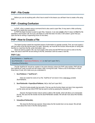 PHP - File Create

    Before you can do anything with a file it has to exist! In this lesson you will learn how to create a file using
PHP.


PHP - Creating Confusion

     In PHP, a file is created using a command that is also used to open files. It may seem a little confusing,
but we'll try to clarify this conundrum.
     In PHP the fopen function is used to open files. However, it can also create a file if it does not find the file
specified in the function call. So if you use fopen on a file that does not exist, it will create it, given that you
open the file for writing or appending (more on this later).


PHP - How to Create a File

      The fopen function needs two important pieces of information to operate correctly. First, we must supply it
with the name of the file that we want it to open. Secondly, we must tell the function what we plan on doing with
that file (i.e. read from the file, write information, etc).
      Since we want to create a file, we must supply a file name and tell PHP that we want to write to the file.
Note: We have to tell PHP we are writing to the file, otherwise it will not create a new file.

PHP Code:
 $ourFileName = "testFile.txt";
 $ourFileHandle = fopen($ourFileName, 'w') or die("can't open file");
 fclose($ourFileHandle);

      The file "testFile.txt" should be created in the same directory where this PHP code resides. PHP will see
that "testFile.txt" does not exist and will create it after running this code. There's a lot of information in those
three lines of code, let's make sure you understand it.

    1.   $ourFileName = "testFile.txt";

             Here we create the name of our file, "testFile.txt" and store it into a PHP String variable
         $ourFileName.

    2.   $ourFileHandle = fopen($ourFileName, 'w') or die("can't open file");

               This bit of code actually has two parts. First we use the function fopen and give it two arguments:
         our file name and we inform PHP that we want to write by passing the character "w".

               Second, the fopen function returns what is called a file handle, which will allow us to manipulate
         the file. We save the file handle into the $ourFileHandle variable. We will talk more about file handles
         later on.

    3.   fclose($ourFileHandle);

             We close the file that was opened. fclose takes the file handle that is to be closed. We will talk
         more about this more in the file closing lesson.
 