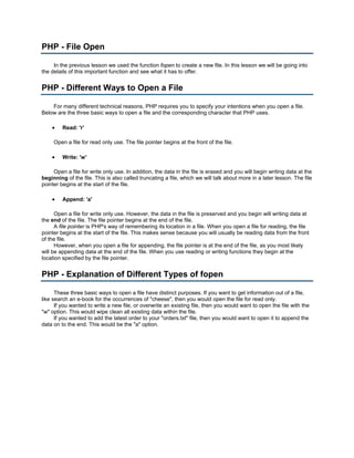 PHP - File Open

     In the previous lesson we used the function fopen to create a new file. In this lesson we will be going into
the details of this important function and see what it has to offer.


PHP - Different Ways to Open a File

    For many different technical reasons, PHP requires you to specify your intentions when you open a file.
Below are the three basic ways to open a file and the corresponding character that PHP uses.

    •    Read: 'r'

     Open a file for read only use. The file pointer begins at the front of the file.

    •    Write: 'w'

     Open a file for write only use. In addition, the data in the file is erased and you will begin writing data at the
beginning of the file. This is also called truncating a file, which we will talk about more in a later lesson. The file
pointer begins at the start of the file.

    •    Append: 'a'

      Open a file for write only use. However, the data in the file is preserved and you begin will writing data at
the end of the file. The file pointer begins at the end of the file.
      A file pointer is PHP's way of remembering its location in a file. When you open a file for reading, the file
pointer begins at the start of the file. This makes sense because you will usually be reading data from the front
of the file.
      However, when you open a file for appending, the file pointer is at the end of the file, as you most likely
will be appending data at the end of the file. When you use reading or writing functions they begin at the
location specified by the file pointer.


PHP - Explanation of Different Types of fopen

      These three basic ways to open a file have distinct purposes. If you want to get information out of a file,
like search an e-book for the occurrences of "cheese", then you would open the file for read only.
      If you wanted to write a new file, or overwrite an existing file, then you would want to open the file with the
"w" option. This would wipe clean all existing data within the file.
      If you wanted to add the latest order to your "orders.txt" file, then you would want to open it to append the
data on to the end. This would be the "a" option.
 