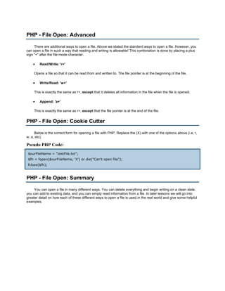 PHP - File Open: Advanced

     There are additional ways to open a file. Above we stated the standard ways to open a file. However, you
can open a file in such a way that reading and writing is allowable! This combination is done by placing a plus
sign "+" after the file mode character.

    •   Read/Write: 'r+'

     Opens a file so that it can be read from and written to. The file pointer is at the beginning of the file.

    •   Write/Read: 'w+'

     This is exactly the same as r+, except that it deletes all information in the file when the file is opened.

    •   Append: 'a+'

     This is exactly the same as r+, except that the file pointer is at the end of the file.


PHP - File Open: Cookie Cutter

     Below is the correct form for opening a file with PHP. Replace the (X) with one of the options above (i.e. r,
w, a, etc).

Pseudo PHP Code:
 $ourFileName = "testFile.txt";
 $fh = fopen($ourFileName, 'X') or die("Can't open file");
 fclose($fh);



PHP - File Open: Summary

     You can open a file in many different ways. You can delete everything and begin writing on a clean slate,
you can add to existing data, and you can simply read information from a file. In later lessons we will go into
greater detail on how each of these different ways to open a file is used in the real world and give some helpful
examples.
 