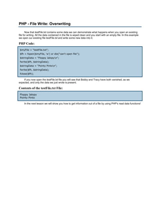 PHP - File Write: Overwriting

       Now that testFile.txt contains some data we can demonstrate what happens when you open an existing
file for writing. All the data contained in the file is wiped clean and you start with an empty file. In this example
we open our existing file testFile.txt and write some new data into it.

PHP Code:
 $myFile = "testFile.txt";
 $fh = fopen($myFile, 'w') or die("can't open file");
 $stringData = "Floppy Jalopyn";
 fwrite($fh, $stringData);
 $stringData = "Pointy Pinton";
 fwrite($fh, $stringData);
 fclose($fh);

    If you now open the testFile.txt file you will see that Bobby and Tracy have both vanished, as we
expected, and only the data we just wrote is present.

Contents of the testFile.txt File:
 Floppy Jalopy
 Pointy Pinto

     In the next lesson we will show you how to get information out of a file by using PHP's read data functions!
 