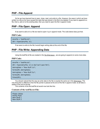 PHP - File Append

       So far we have learned how to open, close, read, and write to a file. However, the ways in which we have
written to a file so far have caused the data that was stored in the file to be deleted. If you want to append to a
file, that is, add on to the existing data, then you need to open the file in append mode.


PHP - File Open: Append

     If we want to add on to a file we need to open it up in append mode. The code below does just that.

PHP Code:
 $myFile = "testFile.txt";
 $fh = fopen($myFile, 'a');

     If we were to write to the file it would begin writing data at the end of the file.


PHP - File Write: Appending Data

     Using the testFile.txt file we created in the File Write lesson , we are going to append on some more data.

PHP Code:
 $myFile = "testFile.txt";
 $fh = fopen($myFile, 'a') or die("can't open file");
 $stringData = "New Stuff 1n";
 fwrite($fh, $stringData);
 $stringData = "New Stuff 2n";
 fwrite($fh, $stringData);
 fclose($fh);

     You should noticed that the way we write data to the file is exactly the same as in the Write lesson. The
only thing that is different is that the file pointer is placed at the end of the file in append mode, so all data is
added to the end of the file.
     The contents of the file testFile.txt would now look like this:

Contents of the testFile.txt File:
 Floppy Jalopy
 Pointy Pinto
 New Stuff 1
 New Stuff 2
 