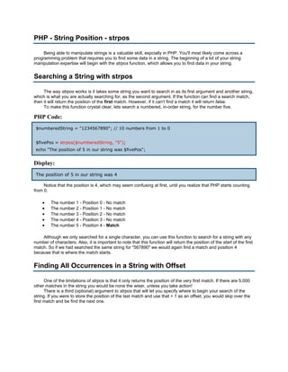 PHP - String Position - strpos

     Being able to manipulate strings is a valuable skill, espcially in PHP. You'll most likely come across a
programming problem that requires you to find some data in a string. The beginning of a lot of your string
manipulation expertise will begin with the strpos function, which allows you to find data in your string.


Searching a String with strpos

     The way strpos works is it takes some string you want to search in as its first argument and another string,
which is what you are actually searching for, as the second argument. If the function can find a search match,
then it will return the position of the first match. However, if it can't find a match it will return false.
     To make this function crystal clear, lets search a numbered, in-order string, for the number five.

PHP Code:
 $numberedString = "1234567890"; // 10 numbers from 1 to 0


 $fivePos = strpos($numberedString, "5");
 echo "The position of 5 in our string was $fivePos";


Display:
 The position of 5 in our string was 4

     Notice that the position is 4, which may seem confusing at first, until you realize that PHP starts counting
from 0.

    •    The number 1 - Position 0 - No match
    •    The number 2 - Position 1 - No match
    •    The number 3 - Position 2 - No match
    •    The number 4 - Position 3 - No match
    •    The number 5 - Position 4 - Match

    Although we only searched for a single character, you can use this function to search for a string with any
number of characters. Also, it is important to note that this function will return the position of the start of the first
match. So if we had searched the same string for "567890" we would again find a match and position 4
because that is where the match starts.


Finding All Occurrences in a String with Offset

      One of the limitations of strpos is that it only returns the position of the very first match. If there are 5,000
other matches in the string you would be none the wiser, unless you take action!
      There is a third (optional) argument to strpos that will let you specify where to begin your search of the
string. If you were to store the position of the last match and use that + 1 as an offset, you would skip over the
first match and be find the next one.
 