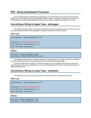 PHP - String Capitalization Functions

     If you've ever wanted to manipulate the capitalization of your PHP strings, then this lesson will be quite
helpful to you. PHP has three primary capitalization related functions: strtoupper, strtolower and ucwords. The
function names are pretty self-explanatory, but why they are useful in programming might be new to you.


Converting a String to Upper Case - strtoupper

    The strtoupper function takes one argument, the string you want converted to upper case and returns the
converted string. Only letters of the alphabet are changed, numbers will remain the same.

PHP Code:
 $originalString = "String Capitalization 1234";


 $upperCase = strtoupper($originalString);
 echo "Old string - $originalString <br />";
 echo "New String - $upperCase";


Display:
 Old string - String Capitalization 1234
 New String - STRING CAPITALIZATION 1234

    One might use this function to increase emphasis of a important point or in a title. Another time it might be
used with a font that looks very nice with all caps to fit the style of the web page design.
      A more technical reason would be to convert two strings you are comparing to see if they are equal. By
converting them to the same capitalization you remove the possibility that they won't match simply because of
different capitalizations.


Converting a String to Lower Case - strtolower

     The strtolower function also has one argument: the string that will be converted to lower case.

PHP Code:
 $originalString = "String Capitalization 1234";


 $lowerCase = strtolower($originalString);
 echo "Old string - $originalString <br />";
 echo "New String - $lowerCase";


Display:
 Old string - String Capitalization 1234
 New String - string capitalization 1234
 