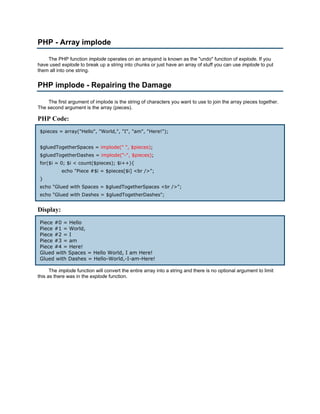 PHP - Array implode

    The PHP function implode operates on an arrayand is known as the "undo" function of explode. If you
have used explode to break up a string into chunks or just have an array of stuff you can use implode to put
them all into one string.


PHP implode - Repairing the Damage

    The first argument of implode is the string of characters you want to use to join the array pieces together.
The second argument is the array (pieces).

PHP Code:
 $pieces = array("Hello", "World,", "I", "am", "Here!");


 $gluedTogetherSpaces = implode(" ", $pieces);
 $gluedTogetherDashes = implode("-", $pieces);
 for($i = 0; $i < count($pieces); $i++){
           echo "Piece #$i = $pieces[$i] <br />";
 }
 echo "Glued with Spaces = $gluedTogetherSpaces <br />";
 echo "Glued with Dashes = $gluedTogetherDashes";


Display:
 Piece #0 = Hello
 Piece #1 = World,
 Piece #2 = I
 Piece #3 = am
 Piece #4 = Here!
 Glued with Spaces = Hello World, I am Here!
 Glued with Dashes = Hello-World,-I-am-Here!

      The implode function will convert the entire array into a string and there is no optional argument to limit
this as there was in the explode function.
 