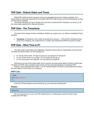 PHP Date - Robust Dates and Times

     While PHP's date() function may seem to have an overwhelming amount of options available, isn't it
always better to have more choices than not enough? With PHP's date function you format timestamps, so they
are more human readable.
     This lesson will teach you how to display the current time, formating PHP's timestamp, and show you all
the various date arguments for reference purposes.


PHP Date - The Timestamp

    The date function always formats a timestamp, whether you supply one or not. What's a timestamp? Good
question!

      •   Timestamp: A timestamp is the number of seconds from January 1, 1970 at 00:00. Otherwise known
          as the Unix Timestamp, this measurement is a widely used standard that PHP has chosen to utilize.


PHP Date - What Time Is It?

     The date function uses letters of the alphabet to represent various parts of a typical date and time format.
The letters we will be using in our first example are:

      •   d: The day of the month. The type of output you can expect is 01 through 31.
      •   m: The current month, as a number. You can expect 01 through 12.
      •   y: The current year in two digits ##. You can expect 00 through 99

     We'll tell you the rest of the options later, but for now let's use those above letters to format a simple date!
The letters that PHP uses to represent parts of date and time will automatically be converted by PHP.
     However, other characters like a slash "/" can be inserted between the letters to add additional formatting.
We have opted to use the slash in our example.

PHP Code:
 <?php
 echo date("m/d/y");
 ?>

      If the 2010 Winter Olympics were just finishing up, you would see something like:

Display:
 02/27/10

     Be sure to test this out on your own PHP enabled server, it's really great to see the instant results
available with PHP date!
 