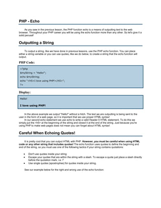 PHP - Echo

      As you saw in the previous lesson, the PHP function echo is a means of outputting text to the web
browser. Throughout your PHP career you will be using the echo function more than any other. So let's give it a
solid perusal!


Outputting a String

     To output a string, like we have done in previous lessons, use the PHP echo function. You can place
either a string variable or you can use quotes, like we do below, to create a string that the echo function will
output.

PHP Code:
 <?php
 $myString = "Hello!";
 echo $myString;
 echo "<h5>I love using PHP!</h5>";
 ?>


Display:
 Hello!

 I love using PHP!


     In the above example we output "Hello!" without a hitch. The text we are outputting is being sent to the
user in the form of a web page, so it is important that we use proper HTML syntax!
     In our second echo statement we use echo to write a valid Header 5 HTML statement. To do this we
simply put the <h5> at the beginning of the string and closed it at the end of the string. Just because you're
using PHP to make web pages does not mean you can forget about HTML syntax!


Careful When Echoing Quotes!

    It is pretty cool that you can output HTML with PHP. However, you must be careful when using HTML
code or any other string that includes quotes! The echo function uses quotes to define the beginning and
end of the string, so you must use one of the following tactics if your string contains quotations:

      •   Don't use quotes inside your string
      •   Escape your quotes that are within the string with a slash. To escape a quote just place a slash directly
          before the quotation mark, i.e. "
      •   Use single quotes (apostrophes) for quotes inside your string.

      See our example below for the right and wrong use of the echo function:
 