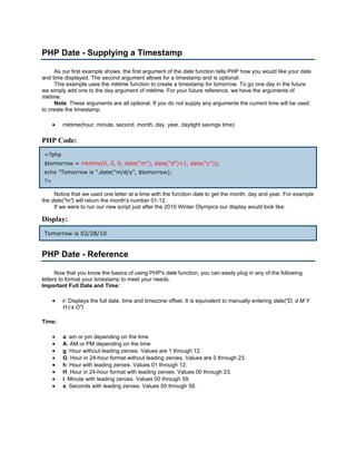 PHP Date - Supplying a Timestamp

     As our first example shows, the first argument of the date function tells PHP how you would like your date
and time displayed. The second argument allows for a timestamp and is optional.
     This example uses the mktime function to create a timestamp for tomorrow. To go one day in the future
we simply add one to the day argument of mktime. For your future reference, we have the arguments of
mktime.
     Note: These arguments are all optional. If you do not supply any arguments the current time will be used
to create the timestamp.

      •   mktime(hour, minute, second, month, day, year, daylight savings time)

PHP Code:
 <?php
 $tomorrow = mktime(0, 0, 0, date("m"), date("d")+1, date("y"));
 echo "Tomorrow is ".date("m/d/y", $tomorrow);
 ?>

     Notice that we used one letter at a time with the function date to get the month, day and year. For example
the date("m") will return the month's number 01-12.
     If we were to run our new script just after the 2010 Winter Olympics our display would look like:

Display:
 Tomorrow is 02/28/10


PHP Date - Reference

      Now that you know the basics of using PHP's date function, you can easily plug in any of the following
letters to format your timestamp to meet your needs.
Important Full Date and Time:

      •   r: Displays the full date, time and timezone offset. It is equivalent to manually entering date("D, d M Y
          H:i:s O")

Time:

      •   a: am or pm depending on the time
      •   A: AM or PM depending on the time
      •   g: Hour without leading zeroes. Values are 1 through 12.
      •   G: Hour in 24-hour format without leading zeroes. Values are 0 through 23.
      •   h: Hour with leading zeroes. Values 01 through 12.
      •   H: Hour in 24-hour format with leading zeroes. Values 00 through 23.
      •   i: Minute with leading zeroes. Values 00 through 59.
      •   s: Seconds with leading zeroes. Values 00 through 59.
 