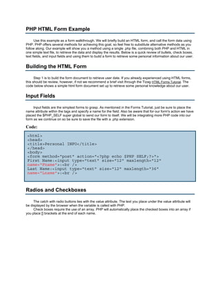 PHP HTML Form Example

      Use this example as a form walkthrough. We will briefly build an HTML form, and call the form data using
PHP. PHP offers several methods for achieving this goal, so feel free to substitute alternative methods as you
follow along. Our example will show you a method using a single .php file, combining both PHP and HTML in
one simple text file, to retrieve the data and display the results. Below is a quick review of bullets, check boxes,
text fields, and input fields and using them to build a form to retrieve some personal information about our user.


Building the HTML Form

      Step 1 is to build the form document to retrieve user date. If you already experienced using HTML forms,
this should be review, however, if not we recommend a brief visit through the Tizag HTML Forms Tutorial. The
code below shows a simple html form document set up to retrieve some personal knowledge about our user.


Input Fields

     Input fields are the simplest forms to grasp. As mentioned in the Forms Tutorial, just be sure to place the
name attribute within the tags and specify a name for the field. Also be aware that for our form's action we have
placed the $PHP_SELF super global to send our form to itself. We will be integrating more PHP code into our
form as we continue on so be sure to save the file with a .php extension.

Code:
 <html>
 <head>
 <title>Personal INFO</title>
 </head>
 <body>
 <form method="post" action="<?php echo $PHP_SELF;?>">
 First Name:<input type="text" size="12" maxlength="12"
 name="Fname">:<br />
 Last Name:<input type="text" size="12" maxlength="36"
 name="Lname">:<br />



Radios and Checkboxes

     The catch with radio buttons lies with the value attribute. The text you place under the value attribute will
be displayed by the browser when the variable is called with PHP.
     Check boxes require the use of an array. PHP will automatically place the checked boxes into an array if
you place [] brackets at the end of each name.
 