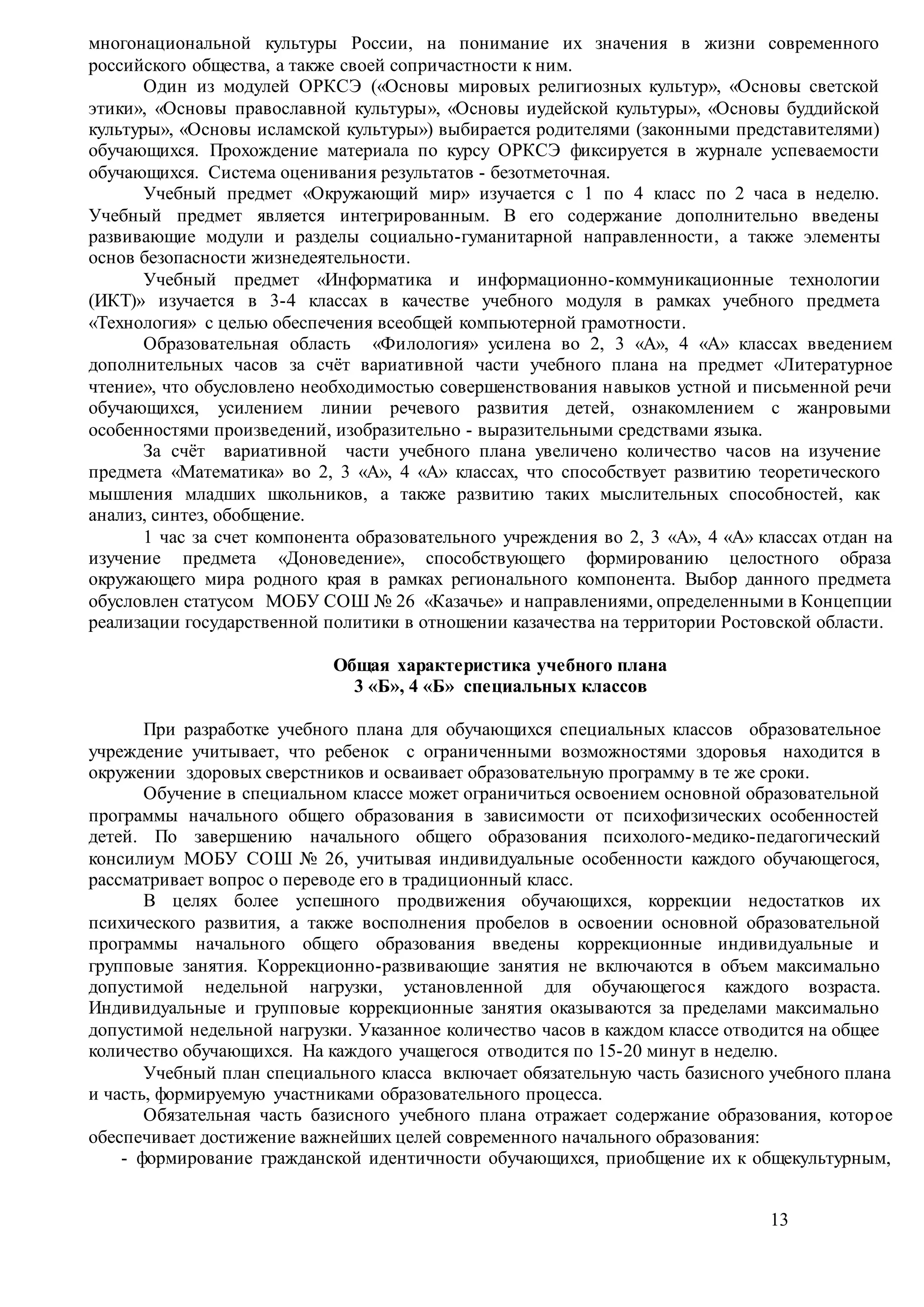 13
многонациональной культуры России, на понимание их значения в жизни современного
российского общества, а также своей сопричастности к ним.
Один из модулей ОРКСЭ («Основы мировых религиозных культур», «Основы светской
этики», «Основы православной культуры», «Основы иудейской культуры», «Основы буддийской
культуры», «Основы исламской культуры») выбирается родителями (законными представителями)
обучающихся. Прохождение материала по курсу ОРКСЭ фиксируется в журнале успеваемости
обучающихся. Система оценивания результатов - безотметочная.
Учебный предмет «Окружающий мир» изучается с 1 по 4 класс по 2 часа в неделю.
Учебный предмет является интегрированным. В его содержание дополнительно введены
развивающие модули и разделы социально-гуманитарной направленности, а также элементы
основ безопасности жизнедеятельности.
Учебный предмет «Информатика и информационно-коммуникационные технологии
(ИКТ)» изучается в 3-4 классах в качестве учебного модуля в рамках учебного предмета
«Технология» с целью обеспечения всеобщей компьютерной грамотности.
Образовательная область «Филология» усилена во 2, 3 «А», 4 «А» классах введением
дополнительных часов за счёт вариативной части учебного плана на предмет «Литературное
чтение», что обусловлено необходимостью совершенствования навыков устной и письменной речи
обучающихся, усилением линии речевого развития детей, ознакомлением с жанровыми
особенностями произведений, изобразительно - выразительными средствами языка.
За счёт вариативной части учебного плана увеличено количество часов на изучение
предмета «Математика» во 2, 3 «А», 4 «А» классах, что способствует развитию теоретического
мышления младших школьников, а также развитию таких мыслительных способностей, как
анализ, синтез, обобщение.
1 час за счет компонента образовательного учреждения во 2, 3 «А», 4 «А» классах отдан на
изучение предмета «Доноведение», способствующего формированию целостного образа
окружающего мира родного края в рамках регионального компонента. Выбор данного предмета
обусловлен статусом МОБУ СОШ № 26 «Казачье» и направлениями, определенными в Концепции
реализации государственной политики в отношении казачества на территории Ростовской области.
Общая характеристика учебного плана
3 «Б», 4 «Б» специальных классов
При разработке учебного плана для обучающихся специальных классов образовательное
учреждение учитывает, что ребенок с ограниченными возможностями здоровья находится в
окружении здоровых сверстников и осваивает образовательную программу в те же сроки.
Обучение в специальном классе может ограничиться освоением основной образовательной
программы начального общего образования в зависимости от психофизических особенностей
детей. По завершению начального общего образования психолого-медико-педагогический
консилиум МОБУ СОШ № 26, учитывая индивидуальные особенности каждого обучающегося,
рассматривает вопрос о переводе его в традиционный класс.
В целях более успешного продвижения обучающихся, коррекции недостатков их
психического развития, а также восполнения пробелов в освоении основной образовательной
программы начального общего образования введены коррекционные индивидуальные и
групповые занятия. Коррекционно-развивающие занятия не включаются в объем максимально
допустимой недельной нагрузки, установленной для обучающегося каждого возраста.
Индивидуальные и групповые коррекционные занятия оказываются за пределами максимально
допустимой недельной нагрузки. Указанное количество часов в каждом классе отводится на общее
количество обучающихся. На каждого учащегося отводится по 15-20 минут в неделю.
Учебный план специального класса включает обязательную часть базисного учебного плана
и часть, формируемую участниками образовательного процесса.
Обязательная часть базисного учебного плана отражает содержание образования, которое
обеспечивает достижение важнейших целей современного начального образования:
- формирование гражданской идентичности обучающихся, приобщение их к общекультурным,
 