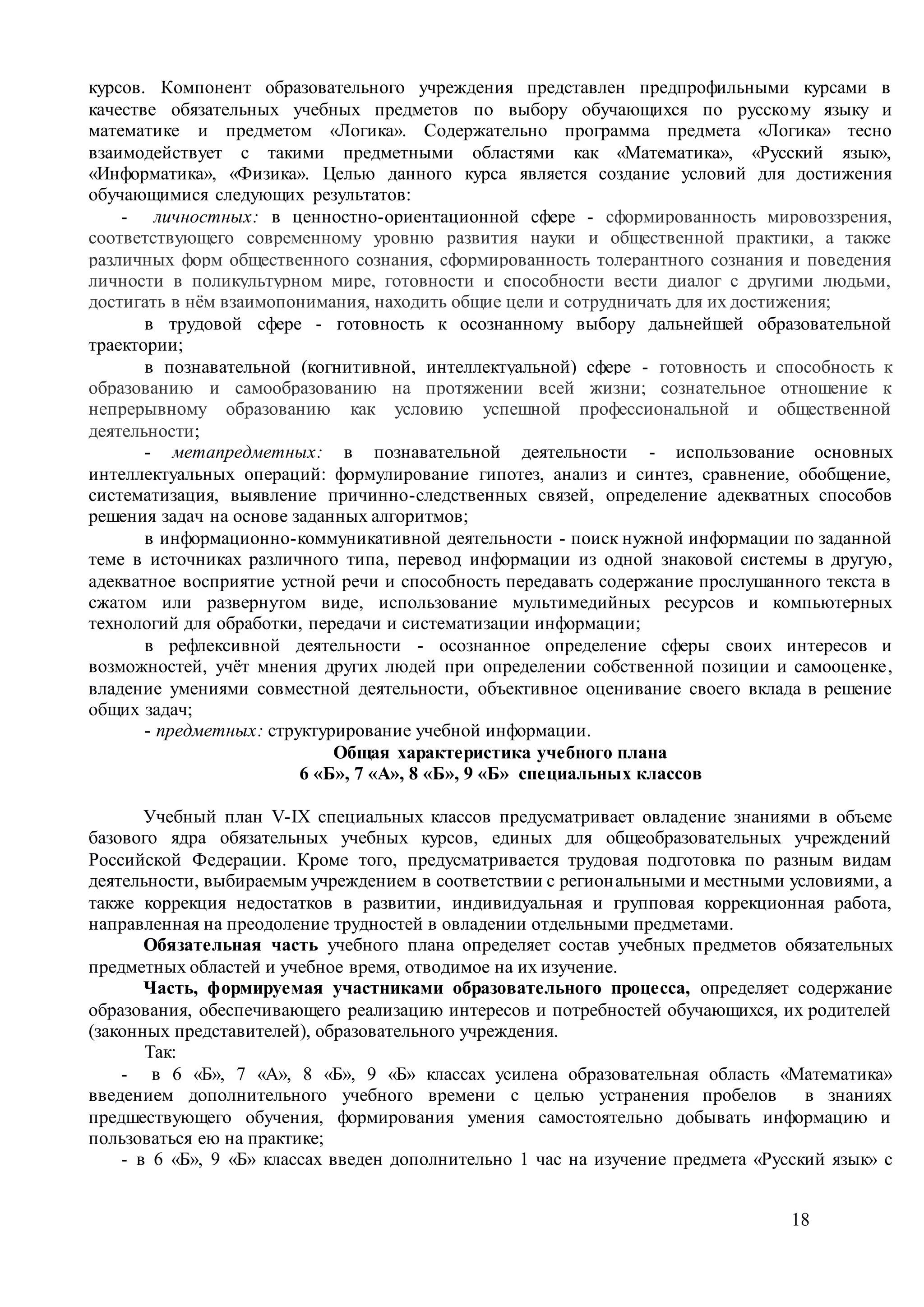 18
курсов. Компонент образовательного учреждения представлен предпрофильными курсами в
качестве обязательных учебных предметов по выбору обучающихся по русскому языку и
математике и предметом «Логика». Содержательно программа предмета «Логика» тесно
взаимодействует с такими предметными областями как «Математика», «Русский язык»,
«Информатика», «Физика». Целью данного курса является создание условий для достижения
обучающимися следующих результатов:
- личностных: в ценностно-ориентационной сфере - сформированность мировоззрения,
соответствующего современному уровню развития науки и общественной практики, а также
различных форм общественного сознания, сформированность толерантного сознания и поведения
личности в поликультурном мире, готовности и способности вести диалог с другими людьми,
достигать в нём взаимопонимания, находить общие цели и сотрудничать для их достижения;
в трудовой сфере - готовность к осознанному выбору дальнейшей образовательной
траектории;
в познавательной (когнитивной, интеллектуальной) сфере - готовность и способность к
образованию и самообразованию на протяжении всей жизни; сознательное отношение к
непрерывному образованию как условию успешной профессиональной и общественной
деятельности;
- метапредметных: в познавательной деятельности - использование основных
интеллектуальных операций: формулирование гипотез, анализ и синтез, сравнение, обобщение,
систематизация, выявление причинно-следственных связей, определение адекватных способов
решения задач на основе заданных алгоритмов;
в информационно-коммуникативной деятельности - поиск нужной информации по заданной
теме в источниках различного типа, перевод информации из одной знаковой системы в другую,
адекватное восприятие устной речи и способность передавать содержание прослушанного текста в
сжатом или развернутом виде, использование мультимедийных ресурсов и компьютерных
технологий для обработки, передачи и систематизации информации;
в рефлексивной деятельности - осознанное определение сферы своих интересов и
возможностей, учёт мнения других людей при определении собственной позиции и самооценке,
владение умениями совместной деятельности, объективное оценивание своего вклада в решение
общих задач;
- предметных: структурирование учебной информации.
Общая характеристика учебного плана
6 «Б», 7 «А», 8 «Б», 9 «Б» специальных классов
Учебный план V-IX специальных классов предусматривает овладение знаниями в объеме
базового ядра обязательных учебных курсов, единых для общеобразовательных учреждений
Российской Федерации. Кроме того, предусматривается трудовая подготовка по разным видам
деятельности, выбираемым учреждением в соответствии с региональными и местными условиями, а
также коррекция недостатков в развитии, индивидуальная и групповая коррекционная работа,
направленная на преодоление трудностей в овладении отдельными предметами.
Обязательная часть учебного плана определяет состав учебных предметов обязательных
предметных областей и учебное время, отводимое на их изучение.
Часть, формируемая участниками образовательного процесса, определяет содержание
образования, обеспечивающего реализацию интересов и потребностей обучающихся, их родителей
(законных представителей), образовательного учреждения.
Так:
- в 6 «Б», 7 «А», 8 «Б», 9 «Б» классах усилена образовательная область «Математика»
введением дополнительного учебного времени с целью устранения пробелов в знаниях
предшествующего обучения, формирования умения самостоятельно добывать информацию и
пользоваться ею на практике;
- в 6 «Б», 9 «Б» классах введен дополнительно 1 час на изучение предмета «Русский язык» с
 