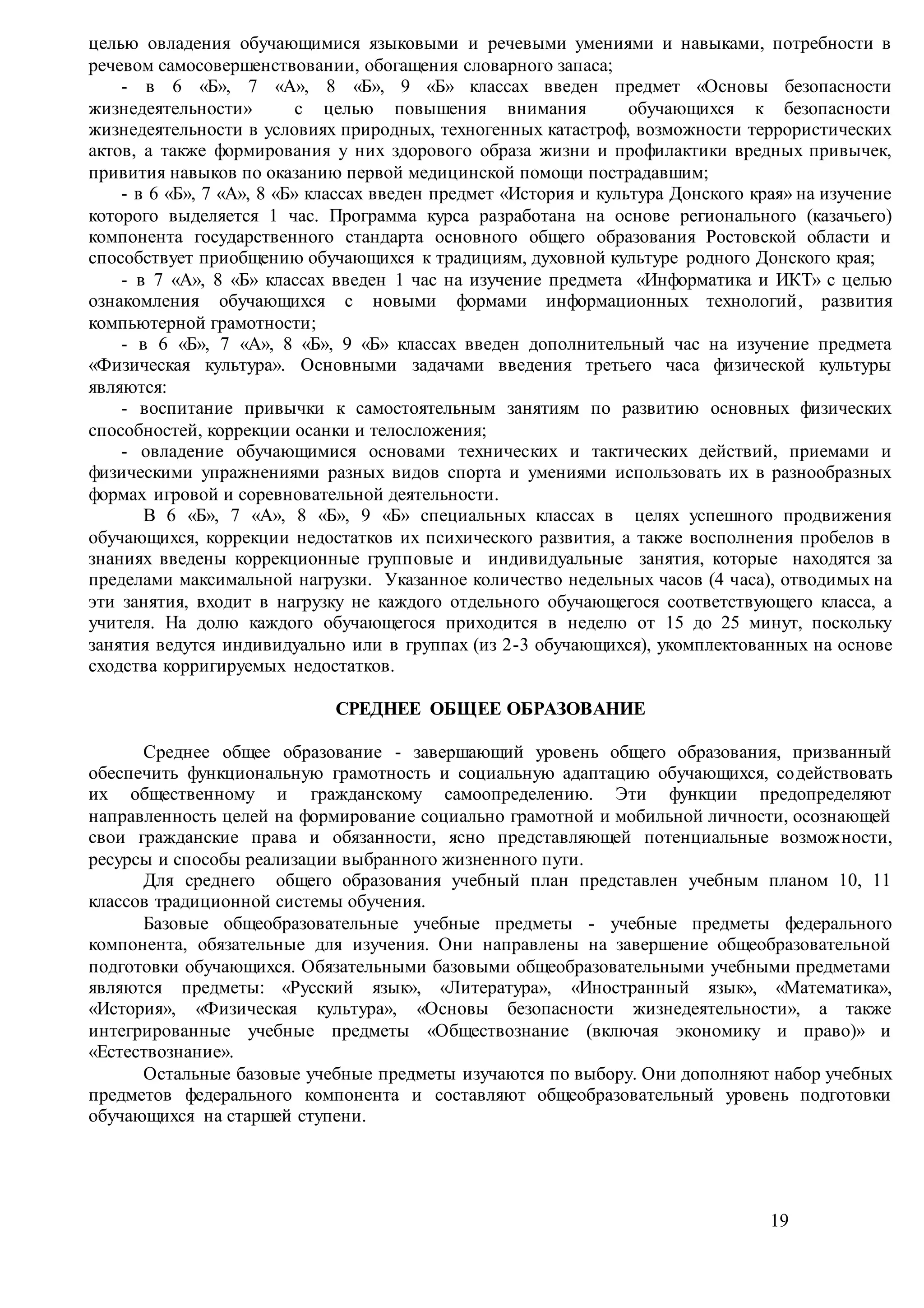 19
целью овладения обучающимися языковыми и речевыми умениями и навыками, потребности в
речевом самосовершенствовании, обогащения словарного запаса;
- в 6 «Б», 7 «А», 8 «Б», 9 «Б» классах введен предмет «Основы безопасности
жизнедеятельности» с целью повышения внимания обучающихся к безопасности
жизнедеятельности в условиях природных, техногенных катастроф, возможности террористических
актов, а также формирования у них здорового образа жизни и профилактики вредных привычек,
привития навыков по оказанию первой медицинской помощи пострадавшим;
- в 6 «Б», 7 «А», 8 «Б» классах введен предмет «История и культура Донского края» на изучение
которого выделяется 1 час. Программа курса разработана на основе регионального (казачьего)
компонента государственного стандарта основного общего образования Ростовской области и
способствует приобщению обучающихся к традициям, духовной культуре родного Донского края;
- в 7 «А», 8 «Б» классах введен 1 час на изучение предмета «Информатика и ИКТ» с целью
ознакомления обучающихся с новыми формами информационных технологий, развития
компьютерной грамотности;
- в 6 «Б», 7 «А», 8 «Б», 9 «Б» классах введен дополнительный час на изучение предмета
«Физическая культура». Основными задачами введения третьего часа физической культуры
являются:
- воспитание привычки к самостоятельным занятиям по развитию основных физических
способностей, коррекции осанки и телосложения;
- овладение обучающимися основами технических и тактических действий, приемами и
физическими упражнениями разных видов спорта и умениями использовать их в разнообразных
формах игровой и соревновательной деятельности.
В 6 «Б», 7 «А», 8 «Б», 9 «Б» специальных классах в целях успешного продвижения
обучающихся, коррекции недостатков их психического развития, а также восполнения пробелов в
знаниях введены коррекционные групповые и индивидуальные занятия, которые находятся за
пределами максимальной нагрузки. Указанное количество недельных часов (4 часа), отводимых на
эти занятия, входит в нагрузку не каждого отдельного обучающегося соответствующего класса, а
учителя. На долю каждого обучающегося приходится в неделю от 15 до 25 минут, поскольку
занятия ведутся индивидуально или в группах (из 2-3 обучающихся), укомплектованных на основе
сходства корригируемых недостатков.
СРЕДНЕЕ ОБЩЕЕ ОБРАЗОВАНИЕ
Среднее общее образование - завершающий уровень общего образования, призванный
обеспечить функциональную грамотность и социальную адаптацию обучающихся, содействовать
их общественному и гражданскому самоопределению. Эти функции предопределяют
направленность целей на формирование социально грамотной и мобильной личности, осознающей
свои гражданские права и обязанности, ясно представляющей потенциальные возможности,
ресурсы и способы реализации выбранного жизненного пути.
Для среднего общего образования учебный план представлен учебным планом 10, 11
классов традиционной системы обучения.
Базовые общеобразовательные учебные предметы - учебные предметы федерального
компонента, обязательные для изучения. Они направлены на завершение общеобразовательной
подготовки обучающихся. Обязательными базовыми общеобразовательными учебными предметами
являются предметы: «Русский язык», «Литература», «Иностранный язык», «Математика»,
«История», «Физическая культура», «Основы безопасности жизнедеятельности», а также
интегрированные учебные предметы «Обществознание (включая экономику и право)» и
«Естествознание».
Остальные базовые учебные предметы изучаются по выбору. Они дополняют набор учебных
предметов федерального компонента и составляют общеобразовательный уровень подготовки
обучающихся на старшей ступени.
 