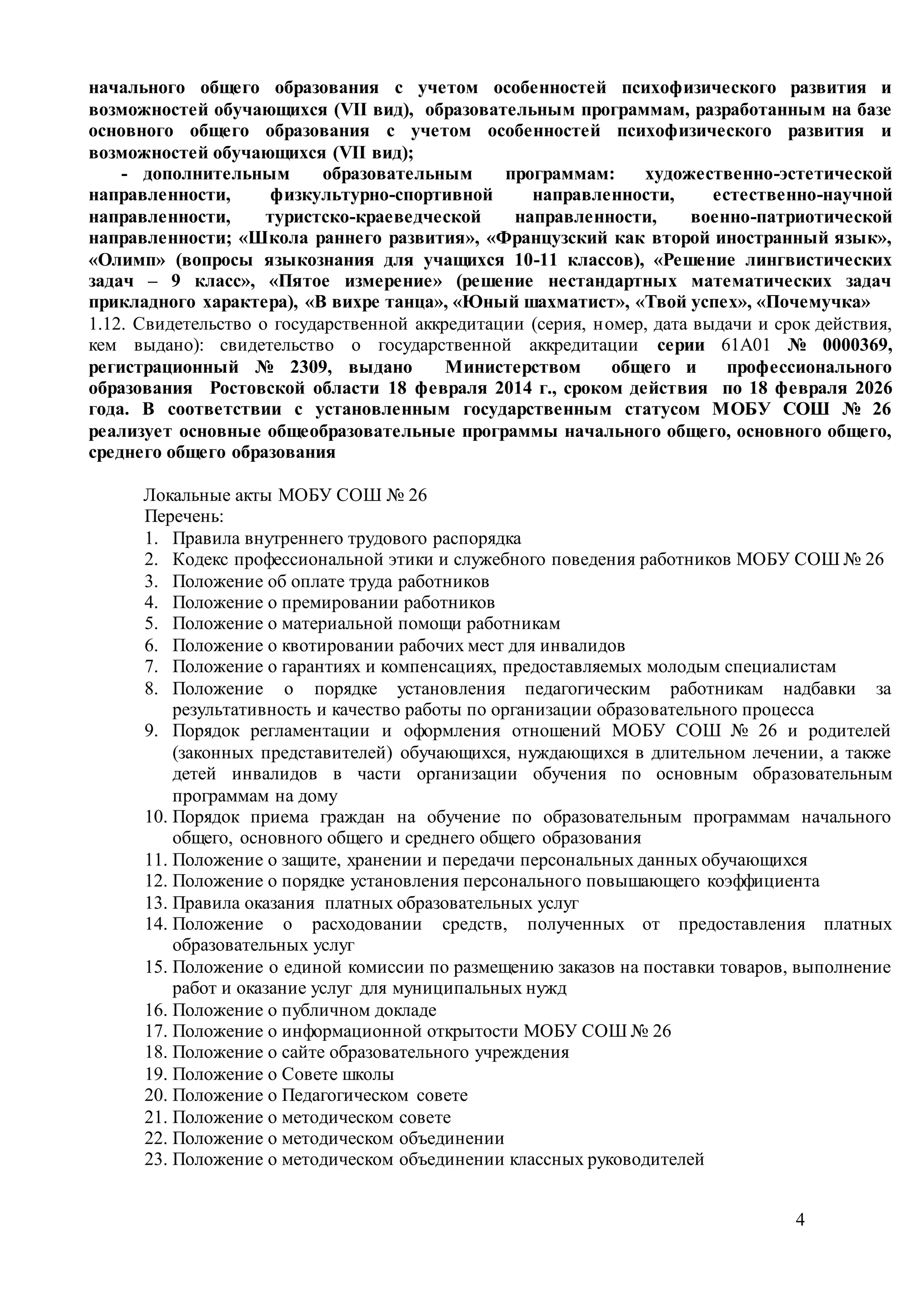 4
начального общего образования с учетом особенностей психофизического развития и
возможностей обучающихся (VII вид), образовательным программам, разработанным на базе
основного общего образования с учетом особенностей психофизического развития и
возможностей обучающихся (VII вид);
- дополнительным образовательным программам: художественно-эстетической
направленности, физкультурно-спортивной направленности, естественно-научной
направленности, туристско-краеведческой направленности, военно-патриотической
направленности; «Школа раннего развития», «Французский как второй иностранный язык»,
«Олимп» (вопросы языкознания для учащихся 10-11 классов), «Решение лингвистических
задач – 9 класс», «Пятое измерение» (решение нестандартных математических задач
прикладного характера), «В вихре танца», «Юный шахматист», «Твой успех», «Почемучка»
1.12. Свидетельство о государственной аккредитации (серия, номер, дата выдачи и срок действия,
кем выдано): свидетельство о государственной аккредитации серии 61А01 № 0000369,
регистрационный № 2309, выдано Министерством общего и профессионального
образования Ростовской области 18 февраля 2014 г., сроком действия по 18 февраля 2026
года. В соответствии с установленным государственным статусом МОБУ СОШ № 26
реализует основные общеобразовательные программы начального общего, основного общего,
среднего общего образования
Локальные акты МОБУ СОШ № 26
Перечень:
1. Правила внутреннего трудового распорядка
2. Кодекс профессиональной этики и служебного поведения работников МОБУ СОШ № 26
3. Положение об оплате труда работников
4. Положение о премировании работников
5. Положение о материальной помощи работникам
6. Положение о квотировании рабочих мест для инвалидов
7. Положение о гарантиях и компенсациях, предоставляемых молодым специалистам
8. Положение о порядке установления педагогическим работникам надбавки за
результативность и качество работы по организации образовательного процесса
9. Порядок регламентации и оформления отношений МОБУ СОШ № 26 и родителей
(законных представителей) обучающихся, нуждающихся в длительном лечении, а также
детей инвалидов в части организации обучения по основным образовательным
программам на дому
10. Порядок приема граждан на обучение по образовательным программам начального
общего, основного общего и среднего общего образования
11. Положение о защите, хранении и передачи персональных данных обучающихся
12. Положение о порядке установления персонального повышающего коэффициента
13. Правила оказания платных образовательных услуг
14. Положение о расходовании средств, полученных от предоставления платных
образовательных услуг
15. Положение о единой комиссии по размещению заказов на поставки товаров, выполнение
работ и оказание услуг для муниципальных нужд
16. Положение о публичном докладе
17. Положение о информационной открытости МОБУ СОШ № 26
18. Положение о сайте образовательного учреждения
19. Положение о Совете школы
20. Положение о Педагогическом совете
21. Положение о методическом совете
22. Положение о методическом объединении
23. Положение о методическом объединении классных руководителей
 