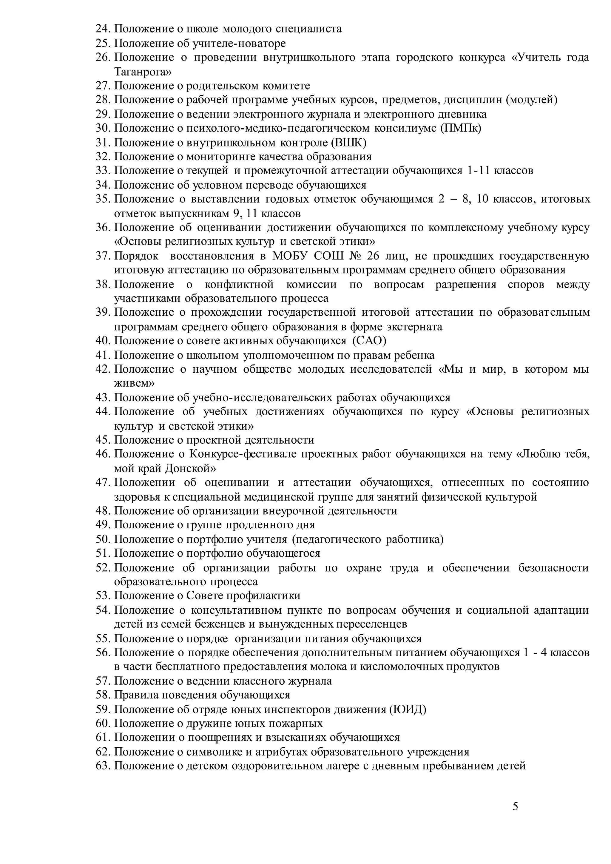 5
24. Положение о школе молодого специалиста
25. Положение об учителе-новаторе
26. Положение о проведении внутришкольного этапа городского конкурса «Учитель года
Таганрога»
27. Положение о родительском комитете
28. Положение о рабочей программе учебных курсов, предметов, дисциплин (модулей)
29. Положение о ведении электронного журнала и электронного дневника
30. Положение о психолого-медико-педагогическом консилиуме (ПМПк)
31. Положение о внутришкольном контроле (ВШК)
32. Положение о мониторинге качества образования
33. Положение о текущей и промежуточной аттестации обучающихся 1-11 классов
34. Положение об условном переводе обучающихся
35. Положение о выставлении годовых отметок обучающимся 2 – 8, 10 классов, итоговых
отметок выпускникам 9, 11 классов
36. Положение об оценивании достижении обучающихся по комплексному учебному курсу
«Основы религиозных культур и светской этики»
37. Порядок восстановления в МОБУ СОШ № 26 лиц, не прошедших государственную
итоговую аттестацию по образовательным программам среднего общего образования
38. Положение о конфликтной комиссии по вопросам разрешения споров между
участниками образовательного процесса
39. Положение о прохождении государственной итоговой аттестации по образовательным
программам среднего общего образования в форме экстерната
40. Положение о совете активных обучающихся (САО)
41. Положение о школьном уполномоченном по правам ребенка
42. Положение о научном обществе молодых исследователей «Мы и мир, в котором мы
живем»
43. Положение об учебно-исследовательских работах обучающихся
44. Положение об учебных достижениях обучающихся по курсу «Основы религиозных
культур и светской этики»
45. Положение о проектной деятельности
46. Положение о Конкурсе-фестивале проектных работ обучающихся на тему «Люблю тебя,
мой край Донской»
47. Положении об оценивании и аттестации обучающихся, отнесенных по состоянию
здоровья к специальной медицинской группе для занятий физической культурой
48. Положение об организации внеурочной деятельности
49. Положение о группе продленного дня
50. Положение о портфолио учителя (педагогического работника)
51. Положение о портфолио обучающегося
52. Положение об организации работы по охране труда и обеспечении безопасности
образовательного процесса
53. Положение о Совете профилактики
54. Положение о консультативном пункте по вопросам обучения и социальной адаптации
детей из семей беженцев и вынужденных переселенцев
55. Положение о порядке организации питания обучающихся
56. Положение о порядке обеспечения дополнительным питанием обучающихся 1 - 4 классов
в части бесплатного предоставления молока и кисломолочных продуктов
57. Положение о ведении классного журнала
58. Правила поведения обучающихся
59. Положение об отряде юных инспекторов движения (ЮИД)
60. Положение о дружине юных пожарных
61. Положении о поощрениях и взысканиях обучающихся
62. Положение о символике и атрибутах образовательного учреждения
63. Положение о детском оздоровительном лагере с дневным пребыванием детей
 