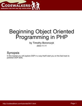 Beginning Object Oriented
          Programming in PHP
                                   by Timothy Boronczyk
                                             2003-11-11


     Synopsis
     In this tutorial you will explore OOP in a way that'll start you on the fast track to
     polished OOP skills.




http://codewalkers.com/tutorials/54/1.html                                                   Page 1
 
