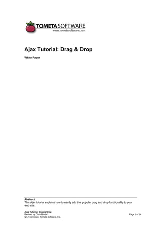 Ajax Tutorial: Drag & Drop
White Paper




Abstract
This Ajax tutorial explains how to easily add the popular drag and drop functionality to your
web site.

Ajax Tutorial: Drag & Drop
Revised by Chris Rindal                                                                   Page 1 of 14
QA Technician, Tometa Software, Inc.
 