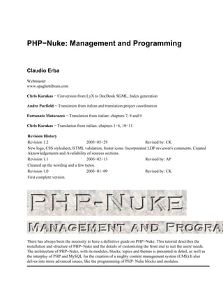 PHP−Nuke: Management and Programming


Claudio Erba
Webmaster
www.spaghettibrain.com

Chris Karakas − Conversion from LyX to DocBook SGML, Index generation

Andre Purfield − Translation from italian and translation project coordination

Fortunato Matarazzo − Translation from italian: chapters 7, 8 and 9

Chris Karakas − Translation from italian: chapters 1−6, 10−11

Revision History
Revision 1.2                      2003−05−29                        Revised by: CK
New logo, CSS stylesheet, HTML validation, footer icons. Incorporated LDP reviewer's comments. Created
Aknowledgements and Availability of sources sections.
Revision 1.1                      2003−02−13                        Revised by: AP
Cleaned up the wording and a few typos.
Revision 1.0                      2003−01−09                        Revised by: CK
First complete version.




There has always been the necessity to have a definitive guide on PHP−Nuke. This tutorial describes the
installation and structure of PHP−Nuke and the details of customizing the front end to suit the users' needs.
The architecture of PHP−Nuke, with its modules, blocks, topics and themes is presented in detail, as well as
the interplay of PHP and MySQL for the creation of a mighty content management system (CMS).It also
delves into more advanced issues, like the programming of PHP−Nuke blocks and modules.
 