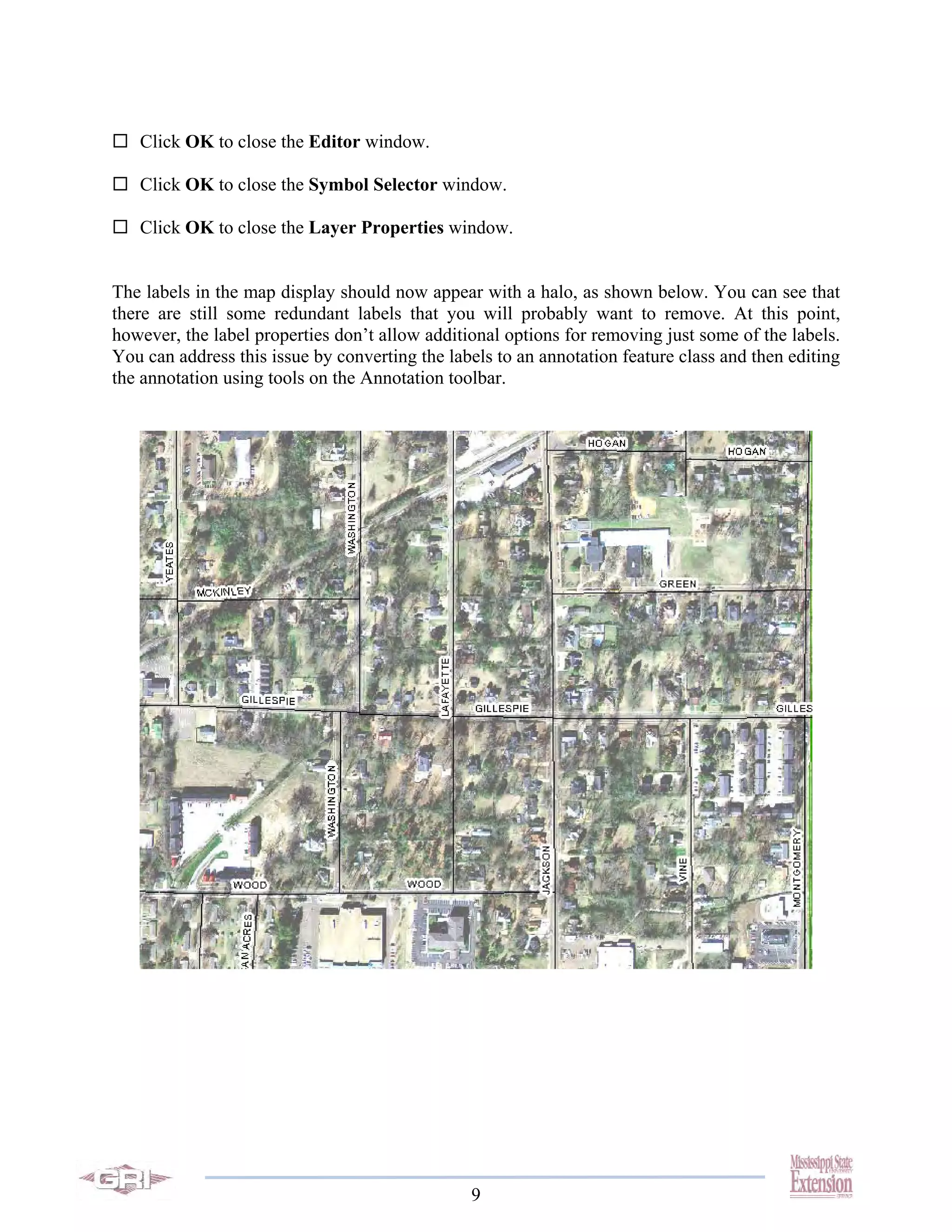 Click OK to close the Editor window.

   Click OK to close the Symbol Selector window.

   Click OK to close the Layer Properties window.


The labels in the map display should now appear with a halo, as shown below. You can see that
there are still some redundant labels that you will probably want to remove. At this point,
however, the label properties don’t allow additional options for removing just some of the labels.
You can address this issue by converting the labels to an annotation feature class and then editing
the annotation using tools on the Annotation toolbar.




                                                9
 