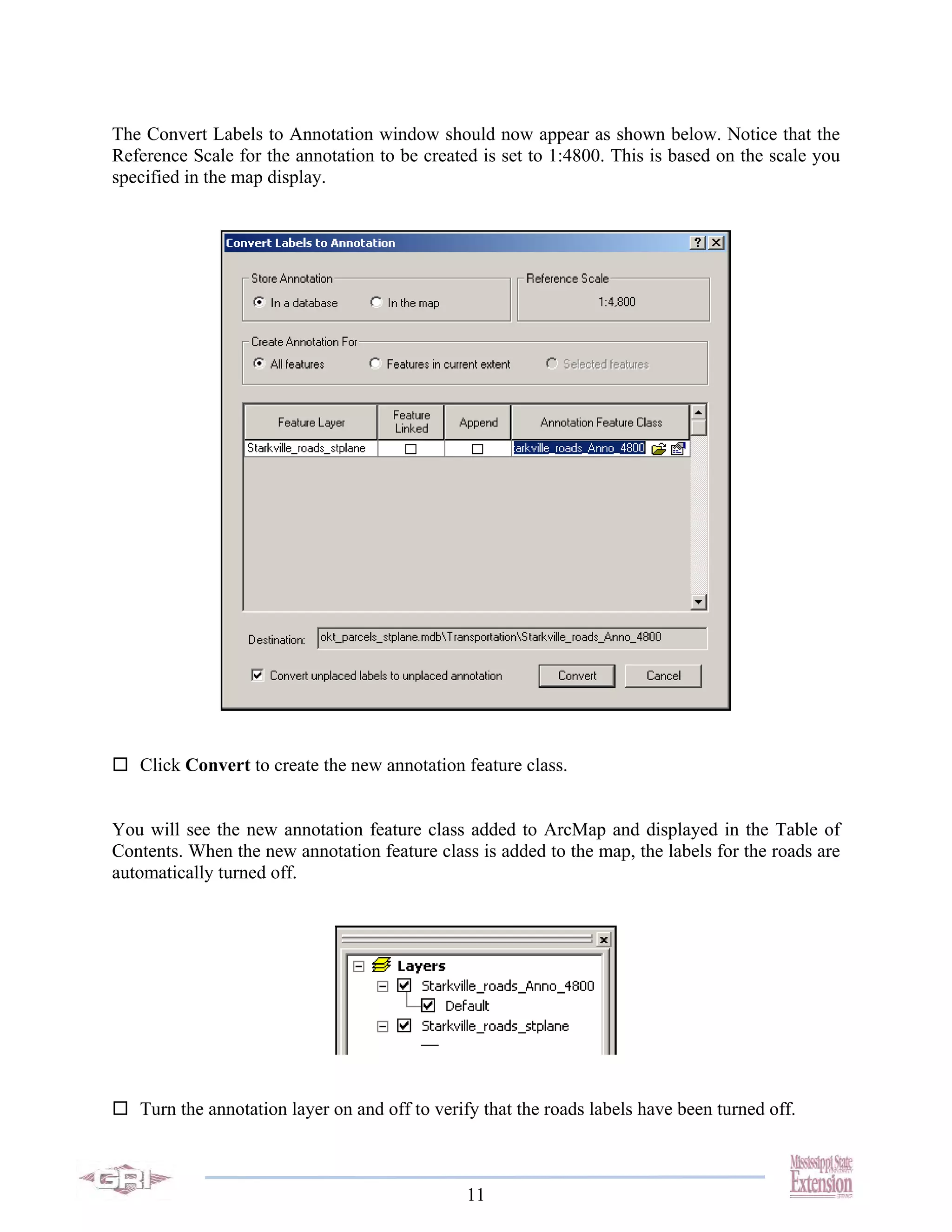 The Convert Labels to Annotation window should now appear as shown below. Notice that the
Reference Scale for the annotation to be created is set to 1:4800. This is based on the scale you
specified in the map display.




   Click Convert to create the new annotation feature class.


You will see the new annotation feature class added to ArcMap and displayed in the Table of
Contents. When the new annotation feature class is added to the map, the labels for the roads are
automatically turned off.




   Turn the annotation layer on and off to verify that the roads labels have been turned off.



                                               11
 
