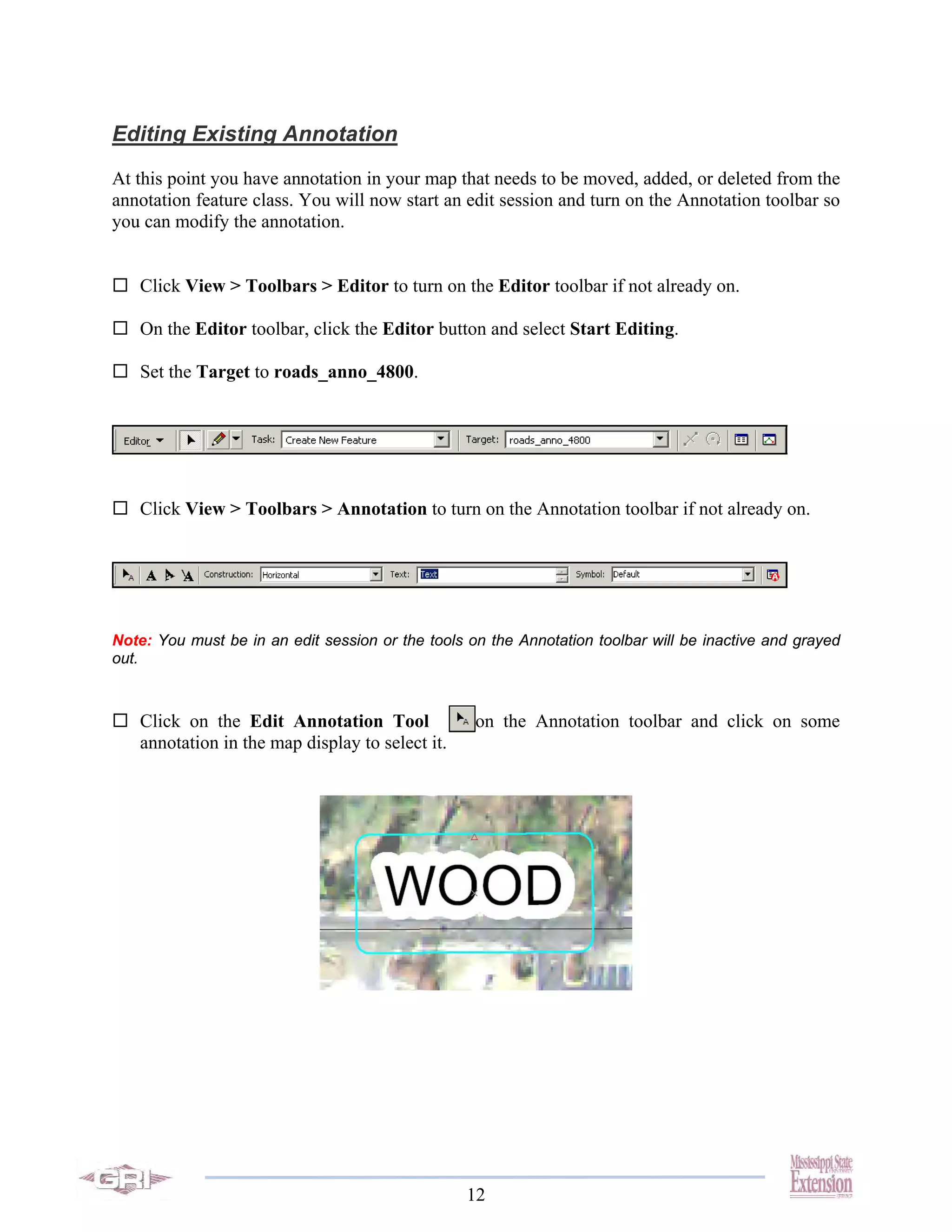 Editing Existing Annotation
At this point you have annotation in your map that needs to be moved, added, or deleted from the
annotation feature class. You will now start an edit session and turn on the Annotation toolbar so
you can modify the annotation.


   Click View > Toolbars > Editor to turn on the Editor toolbar if not already on.

   On the Editor toolbar, click the Editor button and select Start Editing.

   Set the Target to roads_anno_4800.




   Click View > Toolbars > Annotation to turn on the Annotation toolbar if not already on.




Note: You must be in an edit session or the tools on the Annotation toolbar will be inactive and grayed
out.



   Click on the Edit Annotation Tool               on the Annotation toolbar and click on some
   annotation in the map display to select it.




                                                  12
 