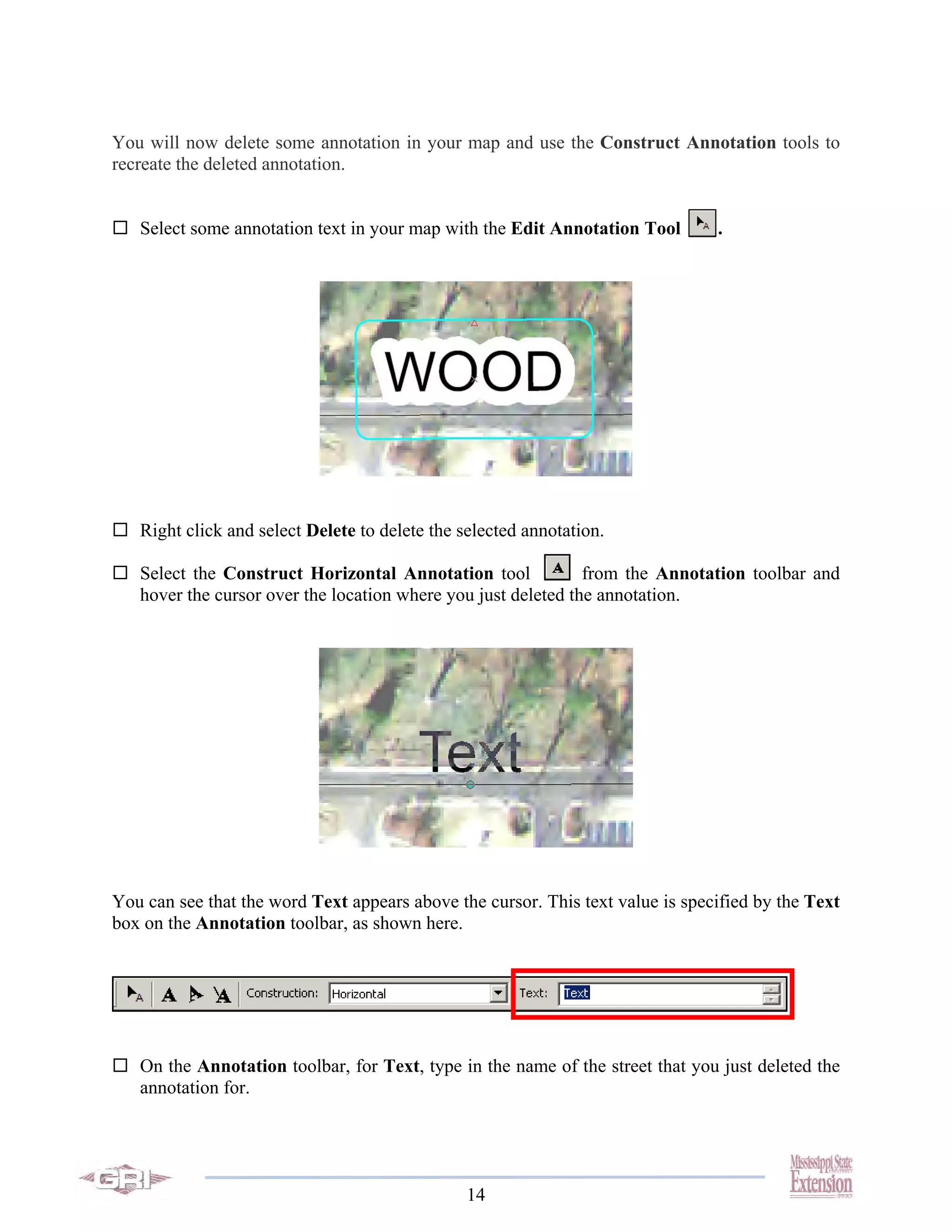 You will now delete some annotation in your map and use the Construct Annotation tools to
recreate the deleted annotation.


   Select some annotation text in your map with the Edit Annotation Tool        .




   Right click and select Delete to delete the selected annotation.

   Select the Construct Horizontal Annotation tool             from the Annotation toolbar and
   hover the cursor over the location where you just deleted the annotation.




You can see that the word Text appears above the cursor. This text value is specified by the Text
box on the Annotation toolbar, as shown here.




   On the Annotation toolbar, for Text, type in the name of the street that you just deleted the
   annotation for.




                                                14
 