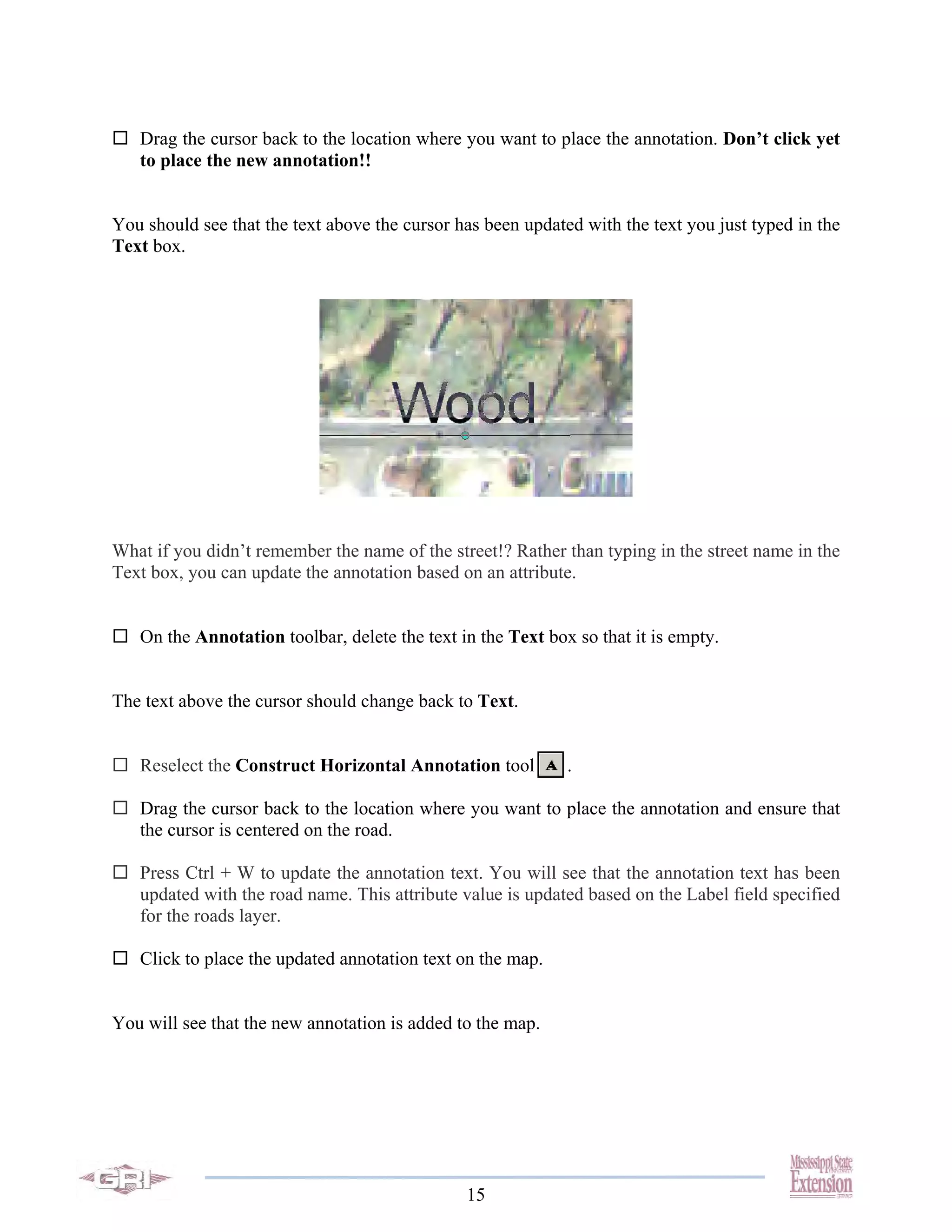 Drag the cursor back to the location where you want to place the annotation. Don’t click yet
   to place the new annotation!!


You should see that the text above the cursor has been updated with the text you just typed in the
Text box.




What if you didn’t remember the name of the street!? Rather than typing in the street name in the
Text box, you can update the annotation based on an attribute.


   On the Annotation toolbar, delete the text in the Text box so that it is empty.


The text above the cursor should change back to Text.


   Reselect the Construct Horizontal Annotation tool         .

   Drag the cursor back to the location where you want to place the annotation and ensure that
   the cursor is centered on the road.

   Press Ctrl + W to update the annotation text. You will see that the annotation text has been
   updated with the road name. This attribute value is updated based on the Label field specified
   for the roads layer.

   Click to place the updated annotation text on the map.


You will see that the new annotation is added to the map.




                                               15
 