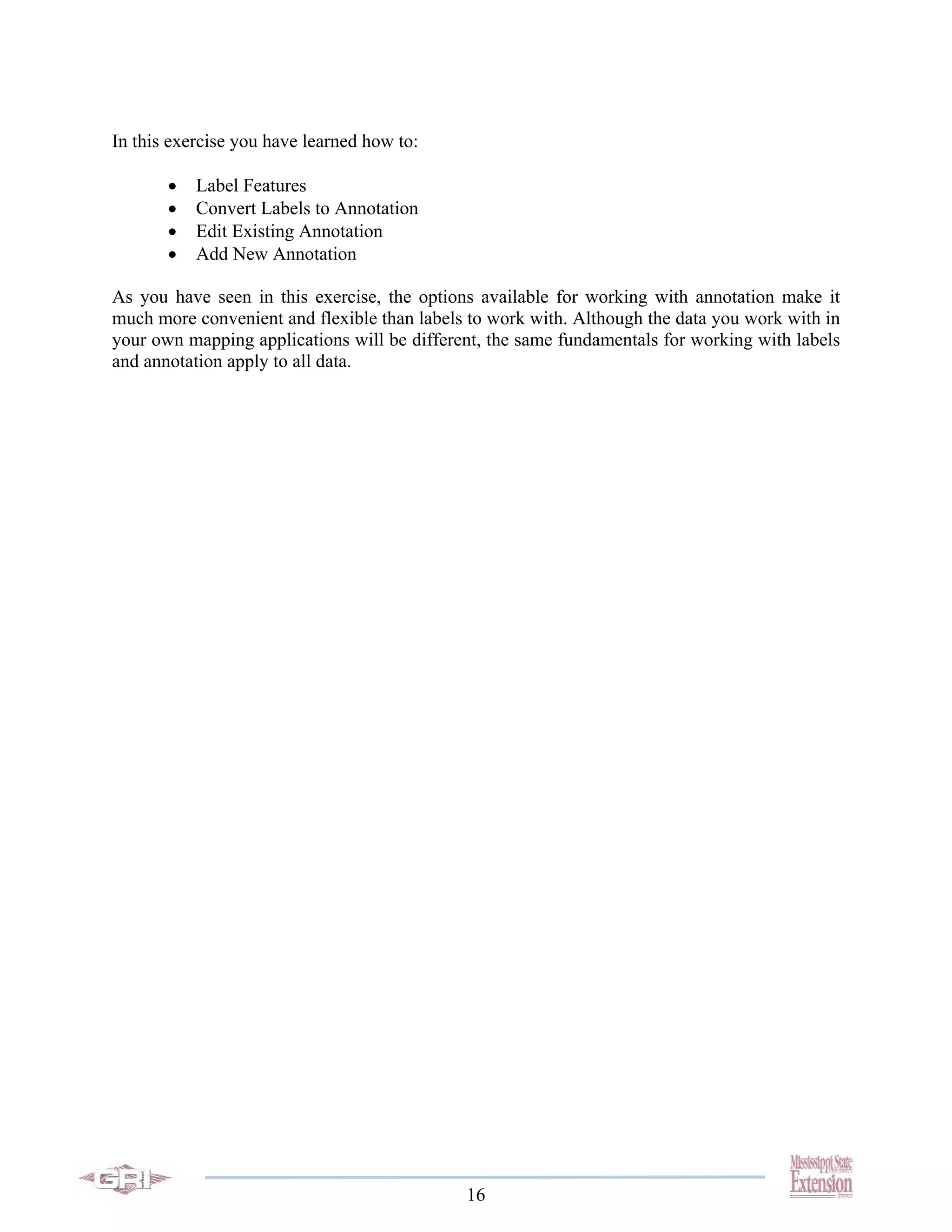In this exercise you have learned how to:

       •   Label Features
       •   Convert Labels to Annotation
       •   Edit Existing Annotation
       •   Add New Annotation

As you have seen in this exercise, the options available for working with annotation make it
much more convenient and flexible than labels to work with. Although the data you work with in
your own mapping applications will be different, the same fundamentals for working with labels
and annotation apply to all data.




                                             16
 