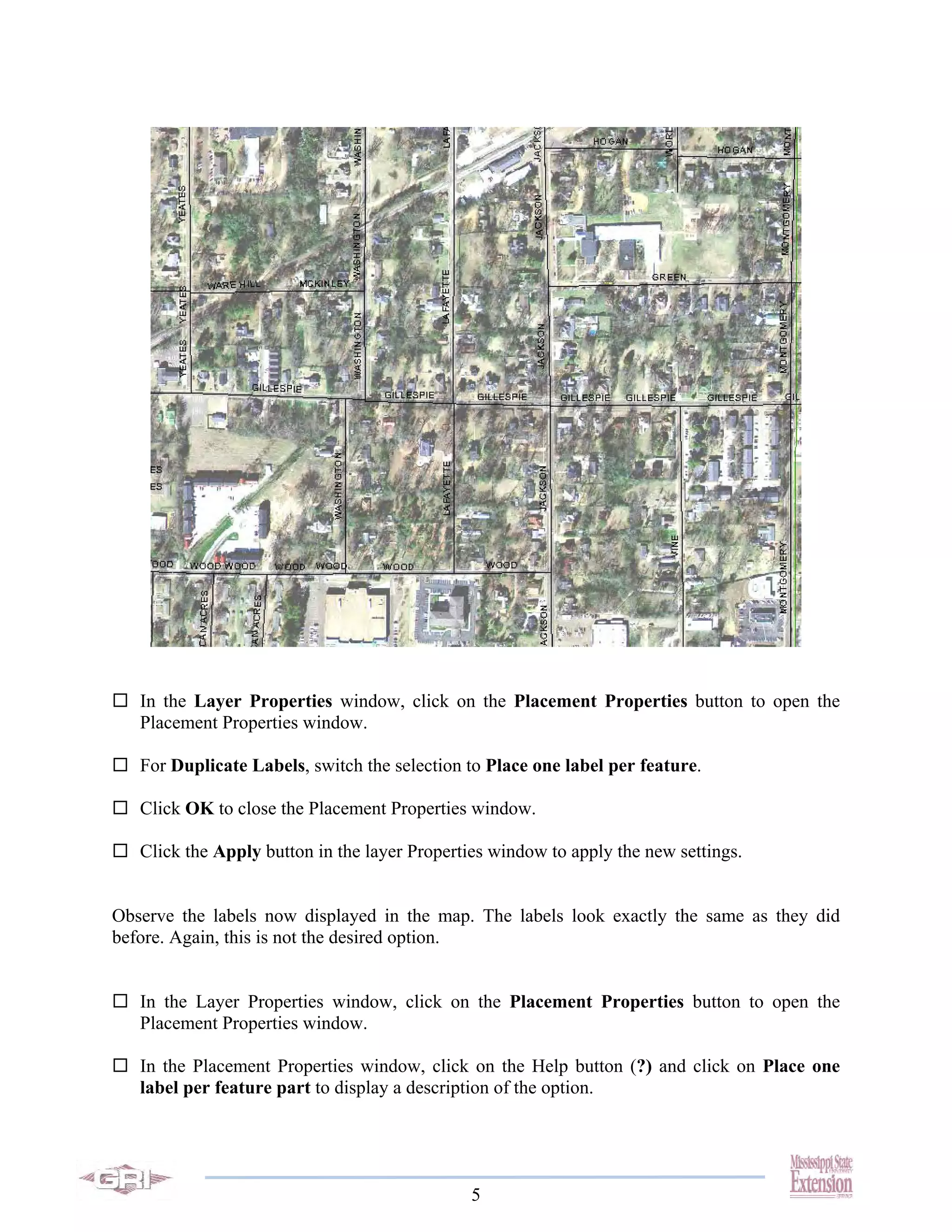 In the Layer Properties window, click on the Placement Properties button to open the
   Placement Properties window.

   For Duplicate Labels, switch the selection to Place one label per feature.

   Click OK to close the Placement Properties window.

   Click the Apply button in the layer Properties window to apply the new settings.


Observe the labels now displayed in the map. The labels look exactly the same as they did
before. Again, this is not the desired option.


   In the Layer Properties window, click on the Placement Properties button to open the
   Placement Properties window.

   In the Placement Properties window, click on the Help button (?) and click on Place one
   label per feature part to display a description of the option.




                                               5
 