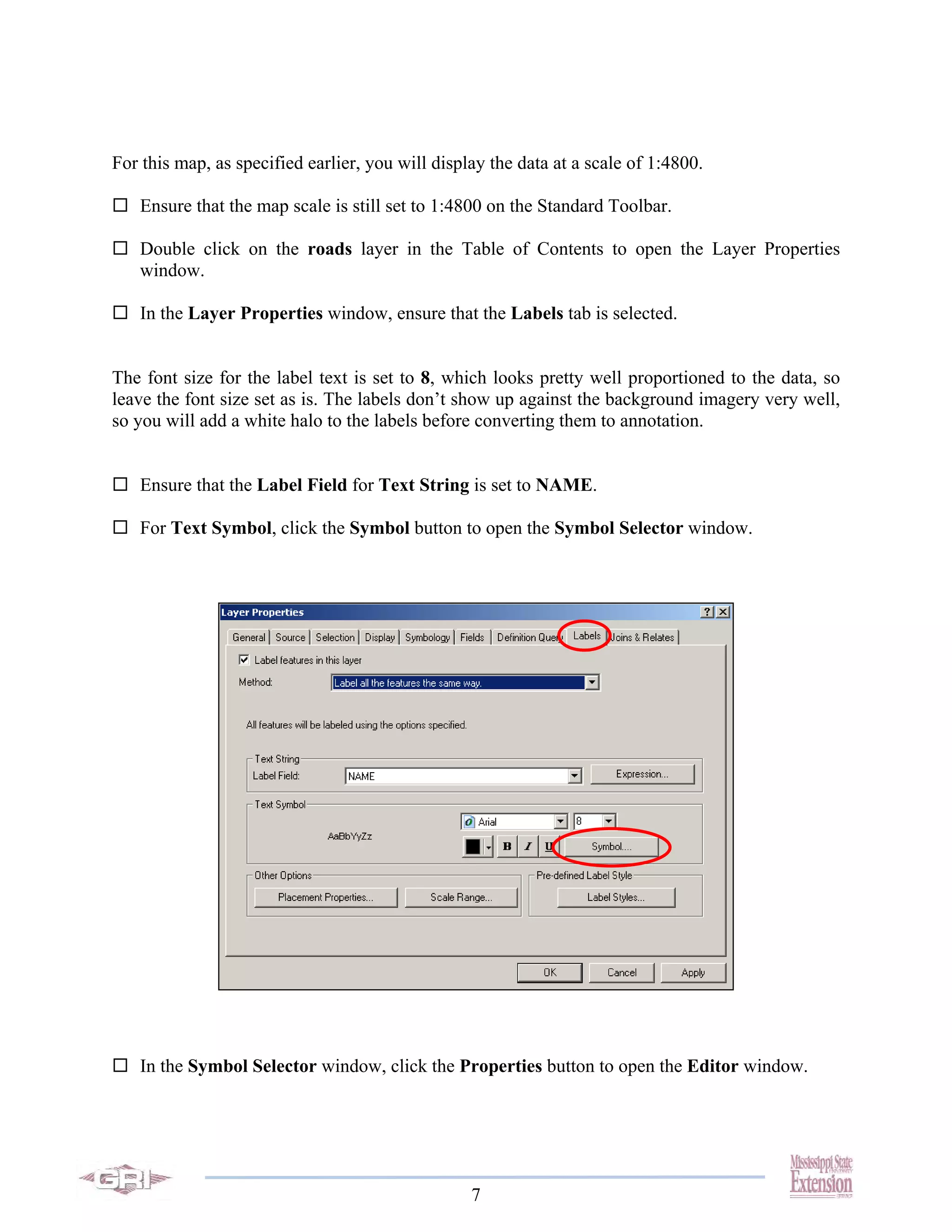 For this map, as specified earlier, you will display the data at a scale of 1:4800.

   Ensure that the map scale is still set to 1:4800 on the Standard Toolbar.

   Double click on the roads layer in the Table of Contents to open the Layer Properties
   window.

   In the Layer Properties window, ensure that the Labels tab is selected.


The font size for the label text is set to 8, which looks pretty well proportioned to the data, so
leave the font size set as is. The labels don’t show up against the background imagery very well,
so you will add a white halo to the labels before converting them to annotation.


   Ensure that the Label Field for Text String is set to NAME.

   For Text Symbol, click the Symbol button to open the Symbol Selector window.




   In the Symbol Selector window, click the Properties button to open the Editor window.




                                                  7
 