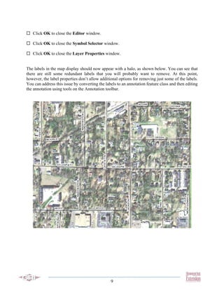 Click OK to close the Editor window.

   Click OK to close the Symbol Selector window.

   Click OK to close the Layer Properties window.


The labels in the map display should now appear with a halo, as shown below. You can see that
there are still some redundant labels that you will probably want to remove. At this point,
however, the label properties don’t allow additional options for removing just some of the labels.
You can address this issue by converting the labels to an annotation feature class and then editing
the annotation using tools on the Annotation toolbar.




                                                9
 