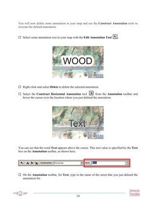 You will now delete some annotation in your map and use the Construct Annotation tools to
recreate the deleted annotation.


   Select some annotation text in your map with the Edit Annotation Tool        .




   Right click and select Delete to delete the selected annotation.

   Select the Construct Horizontal Annotation tool             from the Annotation toolbar and
   hover the cursor over the location where you just deleted the annotation.




You can see that the word Text appears above the cursor. This text value is specified by the Text
box on the Annotation toolbar, as shown here.




   On the Annotation toolbar, for Text, type in the name of the street that you just deleted the
   annotation for.




                                                14
 