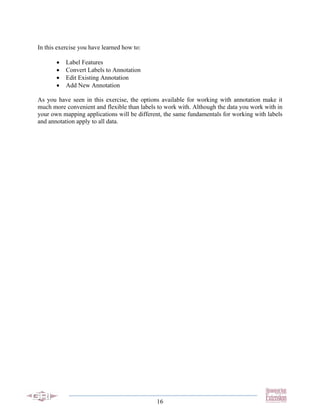 In this exercise you have learned how to:

       •   Label Features
       •   Convert Labels to Annotation
       •   Edit Existing Annotation
       •   Add New Annotation

As you have seen in this exercise, the options available for working with annotation make it
much more convenient and flexible than labels to work with. Although the data you work with in
your own mapping applications will be different, the same fundamentals for working with labels
and annotation apply to all data.




                                             16
 