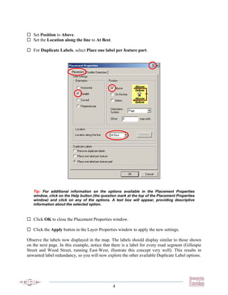Set Position to Above.
   Set the Location along the line to At Best.

   For Duplicate Labels, select Place one label per feature part.




   Tip: For additional information on the options available in the Placement Properties
   window, click on the Help button (the question mark at the top of the Placement Properties
   window) and click on any of the options. A text box will appear, providing descriptive
   information about the selected option.



   Click OK to close the Placement Properties window.

   Click the Apply button in the Layer Properties window to apply the new settings.

Observe the labels now displayed in the map. The labels should display similar to those shown
on the next page. In this example, notice that there is a label for every road segment (Gillespie
Street and Wood Street, running East-West, illustrate this concept very well). This results in
unwanted label redundancy, so you will now explore the other available Duplicate Label options.




                                                 4
 