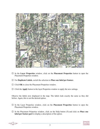 In the Layer Properties window, click on the Placement Properties button to open the
   Placement Properties window.

   For Duplicate Labels, switch the selection to Place one label per feature.

   Click OK to close the Placement Properties window.

   Click the Apply button in the layer Properties window to apply the new settings.


Observe the labels now displayed in the map. The labels look exactly the same as they did
before. Again, this is not the desired option.


   In the Layer Properties window, click on the Placement Properties button to open the
   Placement Properties window.

   In the Placement Properties window, click on the Help button (?) and click on Place one
   label per feature part to display a description of the option.




                                               5
 