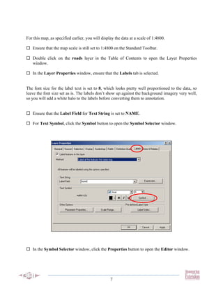 For this map, as specified earlier, you will display the data at a scale of 1:4800.

   Ensure that the map scale is still set to 1:4800 on the Standard Toolbar.

   Double click on the roads layer in the Table of Contents to open the Layer Properties
   window.

   In the Layer Properties window, ensure that the Labels tab is selected.


The font size for the label text is set to 8, which looks pretty well proportioned to the data, so
leave the font size set as is. The labels don’t show up against the background imagery very well,
so you will add a white halo to the labels before converting them to annotation.


   Ensure that the Label Field for Text String is set to NAME.

   For Text Symbol, click the Symbol button to open the Symbol Selector window.




   In the Symbol Selector window, click the Properties button to open the Editor window.




                                                  7
 