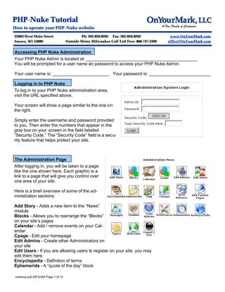 PHP-Nuke Tutorial
How to operate your PHP-Nuke website
22603 West Main Street                       Ph: 262.820.8201 Fax: 262.820.8202              www.OnYourMark.com
Sussex, WI 53089                     Outside Metro Milwaukee Call Toll Free: 800.747.3399   office@OnYourMark.com


Accessing PHP Nuke Administration
Your PHP Nuke Admin is located at: _____________________________________________
You will be prompted for a user name an password to access your PHP Nuke Admin.

Your user name is: _______________________ Your password is: _________________________

Logging in to PHP Nuke
To log in to your PHP Nuke administration area,
visit the URL specified above.

Your screen will show a page similar to the one o n
the right.

Simply enter the username and password provided
to you. Then enter the numbers that appear in the
gray box on your screen in the field labeled
“Security Code.” The “Security Code” field is a secu-
rity feature that helps protect your site.



The Administration Page
After logging in, you will be taken to a page
like the one shown here. Each graphic is a
link to a page that will give you control over
one area of your site.

Here is a brief overview of some of the ad-
ministration sections:

Add Story - Adds a new item to the “News”
module
Blocks - Allows you to rearrange the “Blocks”
on your site’s pages
Calendar - Add / remove events on your Cal-
endar
Cpage - Edit your homepage
Edit Admins - Create other Administrators on
your site
Edit Users - If you are allowing users to register on your site, you may
edit them here
Encyclopedia - Definition of terms
Ephemerids - A “quote of the day” block

nukesop.pub Eff:Oct04 Page 1 of 13
 