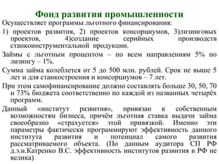 Фонд развития промышленности
Осуществляет программы льготного финансирования:
1) проектов развития, 2) проектов консорциумов, 3)лизинговых
проектов, 4)создание серийных производств
станкоинструментальной продукции.
Займы с льготным процентом – по всем направлениям 5% по
лизингу – 1%.
Сумма займа колеблется от 5 до 500 млн. рублей. Срок не выше 5
лет и для станкостроения и консорциумов – 7 лет.
При этом самофинансирование должно составлять больше 30, 50, 70
и 73% бюджета соответственно по каждой из названных четырёх
программ.
Данный «институт развития», привязан к собственным
возможностям бизнеса, причём льготная ставка выдачи займа
своеобразно «страхуется» этой привязкой. Именно эти
параметры фактически программируют эффективность данного
института развития и потенциал самого развития
рассматриваемого объекта. (По данным аудитора СП РФ
д.э.н.Катренко В.С. эффективность институтов развития в РФ не
велика)
 