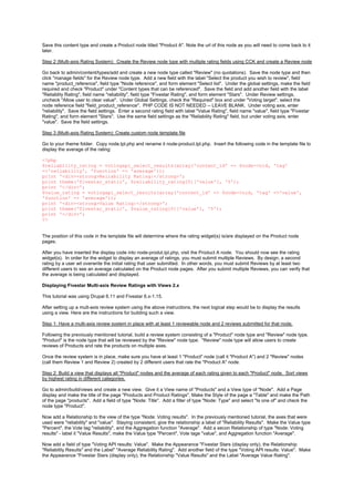 Save this content type and create a Product node titled "Product A". Note the url of this node as you will need to come back to it
later.

Step 2 (Multi-axis Rating System): Create the Review node type with multiple rating fields using CCK and create a Review node

Go back to admin/content/types/add and create a new node type called "Review" (no quotations). Save the node type and then
click "manage fields" for the Review node type. Add a new field with the label "Select the product you wish to review", field
name "product_reference", field type "Node reference", and form element "Select list". Under the global settings, make the field
required and check "Product" under "Content types that can be referenced". Save the field and add another field with the label
"Reliablity Rating", field name "reliability", field type "Fivestar Rating", and form element "Stars". Under Review settings,
uncheck "Allow user to clear value". Under Global Settings, check the "Required" box and under "Voting target", select the
node reference field "field_product_reference". PHP CODE IS NOT NEEDED -- LEAVE BLANK. Under voting axis, enter
"reliability". Save the field settings. Enter a second rating field with label "Value Rating", field name "value", field type "Fivestar
Rating", and form element "Stars". Use the same field settings as the "Reliability Rating" field, but under voting axis, enter
"value". Save the field settings.

Step 3 (Multi-axis Rating System): Create custom node template file

Go to your theme folder. Copy node.tpl.php and rename it node-product.tpl.php. Insert the following code in the template file to
display the average of the rating:

<?php
$reliability_rating = votingapi_select_results(array('content_id' => $node->nid, 'tag'
=>'reliability', 'function' => 'average'));
print '<div><strong>Reliability Rating:</strong>';
print theme('fivestar_static', $reliability_rating[0]['value'], '5');
print '</div>';
$value_rating = votingapi_select_results(array('content_id' => $node->nid, 'tag' =>'value',
'function' => 'average'));
print '<div><strong>Value Rating:</strong>';
print theme('fivestar_static', $value_rating[0]['value'], '5');
print '</div>';
?>


The position of this code in the template file will determine where the rating widget(s) is/are displayed on the Product node
pages.

After you have inserted the display code into node-produt.tpl.php, visit the Product A node. You should now see the rating
widget(s). In order for the widget to display an average of ratings, you must submit multiple Reviews. By design, a second
rating by a user wil overwrite the initial rating that user submitted. In other words, you must submit Reviews by at least two
different users to see an average calculated on the Product node pages. After you submit multiple Reviews, you can verify that
the average is being calculated and displayed.

Displaying Fivestar Multi-axis Review Ratings with Views 2.x

This tutorial was using Drupal 6.11 and Fivestar 6.x-1.15.

After setting up a mult-axis review system using the above instructions, the next logical step would be to display the results
using a view. Here are the instructions for building such a view.

Step 1: Have a multi-axis review system in place with at least 1 reviewable node and 2 reviews submitted for that node.

Following the previously mentioned tutorial, build a review system consisting of a "Product" node type and "Review" node type.
"Product" is the node type that will be reviewed by the "Review" node type. "Review" node type will allow users to create
reviews of Products and rate the products on multiple axes.

Once the review system is in place, make sure you have at least 1 "Product" node (call it "Product A") and 2 "Review" nodes
(call them Review 1 and Review 2) created by 2 different users that rate the "Product A" node.

Step 2: Build a view that displays all "Product" nodes and the average of each rating given to each "Product" node. Sort views
by highest rating in different categories.

Go to admin/build/views and create a new view. Give it a View name of "Products" and a View type of "Node". Add a Page
display and make the title of the page "Products and Product Ratings". Make the Style of the page a "Table" and make the Path
of the page "products". Add a field of type "Node: Title". Add a filter of type "Node: Type" and select "Is one of" and check the
node type "Product".

Now add a Relationship to the view of the type "Node: Voting results". In the previously mentioned tutorial, the axes that were
used were "reliability" and "value". Staying consistent, give the relationship a label of "Reliability Results". Make the Value type
"Percent", the Vote tag "reliability", and the Aggregation function "Average". Add a secon Relationship of type "Node: Voting
results" - label it "Value Results", make the Value type "Percent", Vote tage "value", and Aggregation function "Average".

Now add a field of type "Voting API results: Value". Make the Appearance "Fivestar Stars (display only), the Relationship
"Reliability Results" and the Label" "Average Reliability Rating". Add another field of the type "Voting API results: Value". Make
the Appearance "Fivestar Stars (display only), the Relationship "Value Results" and the Label "Average Value Rating".
 