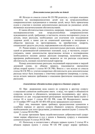 15
Дополнительные расходы на детей
40. Исходя из смысла статьи 86 СК РФ родители, с которых взысканы
алименты на несовершеннолетних детей или на нетрудоспособных
совершеннолетних нуждающихся в помощи детей, могут быть привлечены
судом к участию в несении дополнительных расходов на указанных детей,
вызванных исключительными обстоятельствами.
К таким обстоятельствам относятся, например, тяжелая болезнь, увечье
несовершеннолетних или нетрудоспособных совершеннолетних
нуждающихся детей, требующие, в частности, оплаты постороннего ухода за
детьми, иных расходов, необходимых для излечения или поддержания
здоровья детей, а также для их социальной адаптации и интеграции в
общество (расходы на протезирование, на приобретение лекарств,
специальных средств для ухода, передвижения или обучения и т.п.).
41. Решая вопрос о взыскании дополнительных расходов, являющихся
одной из разновидностей алиментных платежей, суду, в частности, следует
учитывать, какие доказательства представлены истцом в подтверждение
необходимости несения данных расходов (например, назначение врача,
программа реабилитации), а также являются ли эти расходы следствием
обстоятельств, носящих исключительный характер.
Размер дополнительных расходов, подлежащий определению в твердой
денежной сумме, по общему правилу, взыскивается ежемесячно
(абзац второй пункта 1 статьи 86 СК РФ). Вместе с тем исходя из смысла
статьи 86 СК РФ и с учетом конкретных обстоятельств дела дополнительные
расходы могут быть взысканы с ответчика однократно (например, в случае,
когда истцом заявлено требование о взыскании фактически понесенных им
расходов).
Алиментные обязательства супругов и бывших супругов
42. При разрешении иска одного из супругов к другому супругу
о взыскании алиментов необходимо иметь в виду, что права и обязанности
супругов, включая и обязанность материально поддерживать друг друга,
возникают со дня государственной регистрация заключения брака (пункт 2
статьи 10 и пункт 1 статьи 89 СК РФ, глава III Федерального закона
от 15 ноября 1997 года № 143-ФЗ «Об актах гражданского состояния»).
Круг лиц, имеющих право требовать предоставления алиментов в
судебном порядке от другого супруга (бывшего супруга), обладающего
необходимыми для этого средствами, установлен законом (пункт 2 статьи 89,
пункт 1 статьи 90 СК РФ).
В случае признания брака недействительным добросовестный супруг
также вправе обратиться в суд с иском к бывшему супругу о взыскании
алиментов (пункт 4 статьи 30 СК РФ).
43. Поскольку в соответствии с абзацем первым пункта 2 статьи 89 и
абзацем первым пункта 1 статьи 90 СК РФ супруг вправе требовать
 