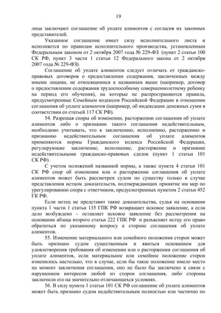 19
лица заключают соглашение об уплате алиментов с согласия их законных
представителей.
Указанное соглашение имеет силу исполнительного листа и
исполняется по правилам исполнительного производства, установленным
Федеральным законом от 2 октября 2007 года № 229-ФЗ (пункт 2 статьи 100
СК РФ, пункт 3 части 1 статьи 12 Федерального закона от 2 октября
2007 года № 229-ФЗ).
Соглашение об уплате алиментов следует отличать от гражданско-
правовых договоров о предоставлении содержания, заключенных между
иными лицами, не относящимися к названным выше (например, договор
о предоставлении содержания трудоспособному совершеннолетнему ребенку
на период его обучения), на которые не распространяются правила,
предусмотренные Семейным кодексом Российской Федерации в отношении
соглашения об уплате алиментов (например, об индексации денежных сумм в
соответствии со статьей 117 СК РФ).
54. Разрешая споры об изменении, расторжении соглашения об уплате
алиментов либо о признании такого соглашения недействительным,
необходимо учитывать, что к заключению, исполнению, расторжению и
признанию недействительным соглашения об уплате алиментов
применяются нормы Гражданского кодекса Российской Федерации,
регулирующие заключение, исполнение, расторжение и признание
недействительными гражданско-правовых сделок (пункт 1 статьи 101
СК РФ).
С учетом положений названной нормы, а также пункта 4 статьи 101
СК РФ спор об изменении или о расторжении соглашения об уплате
алиментов может быть рассмотрен судом по существу только в случае
представления истцом доказательств, подтверждающих принятие им мер по
урегулированию спора с ответчиком, предусмотренных пунктом 2 статьи 452
ГК РФ.
Если истец не представит такие доказательства, судья на основании
пункта 1 части 1 статьи 135 ГПК РФ возвращает исковое заявление, а если
дело возбуждено – оставляет исковое заявление без рассмотрения на
основании абзаца второго статьи 222 ГПК РФ и разъясняет истцу его право
обратиться по указанному вопросу к стороне соглашения об уплате
алиментов.
55. Изменение материального или семейного положения сторон может
быть признано судом существенным и явиться основанием для
удовлетворения требования об изменении или о расторжении соглашения об
уплате алиментов, если материальное или семейное положение сторон
изменилось настолько, что в случае, если бы такое положение имело место
на момент заключения соглашения, оно не было бы заключено в связи с
нарушением интересов любой из сторон соглашения, либо стороны
заключили его на значительно отличающихся условиях.
56. В силу пункта 1 статьи 101 СК РФ соглашение об уплате алиментов
может быть признано судом недействительным полностью или частично по
 