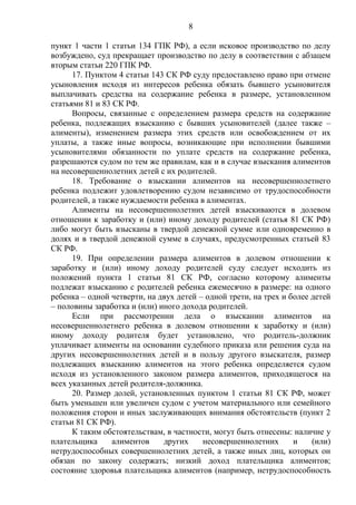 8
пункт 1 части 1 статьи 134 ГПК РФ), а если исковое производство по делу
возбуждено, суд прекращает производство по делу в соответствии с абзацем
вторым статьи 220 ГПК РФ.
17. Пунктом 4 статьи 143 СК РФ суду предоставлено право при отмене
усыновления исходя из интересов ребенка обязать бывшего усыновителя
выплачивать средства на содержание ребенка в размере, установленном
статьями 81 и 83 СК РФ.
Вопросы, связанные с определением размера средств на содержание
ребенка, подлежащих взысканию с бывших усыновителей (далее также –
алименты), изменением размера этих средств или освобождением от их
уплаты, а также иные вопросы, возникающие при исполнении бывшими
усыновителями обязанности по уплате средств на содержание ребенка,
разрешаются судом по тем же правилам, как и в случае взыскания алиментов
на несовершеннолетних детей с их родителей.
18. Требование о взыскании алиментов на несовершеннолетнего
ребенка подлежит удовлетворению судом независимо от трудоспособности
родителей, а также нуждаемости ребенка в алиментах.
Алименты на несовершеннолетних детей взыскиваются в долевом
отношении к заработку и (или) иному доходу родителей (статья 81 СК РФ)
либо могут быть взысканы в твердой денежной сумме или одновременно в
долях и в твердой денежной сумме в случаях, предусмотренных статьей 83
СК РФ.
19. При определении размера алиментов в долевом отношении к
заработку и (или) иному доходу родителей суду следует исходить из
положений пункта 1 статьи 81 СК РФ, согласно которому алименты
подлежат взысканию с родителей ребенка ежемесячно в размере: на одного
ребенка – одной четверти, на двух детей – одной трети, на трех и более детей
– половины заработка и (или) иного дохода родителей.
Если при рассмотрении дела о взыскании алиментов на
несовершеннолетнего ребенка в долевом отношении к заработку и (или)
иному доходу родителя будет установлено, что родитель-должник
уплачивает алименты на основании судебного приказа или решения суда на
других несовершеннолетних детей и в пользу другого взыскателя, размер
подлежащих взысканию алиментов на этого ребенка определяется судом
исходя из установленного законом размера алиментов, приходящегося на
всех указанных детей родителя-должника.
20. Размер долей, установленных пунктом 1 статьи 81 СК РФ, может
быть уменьшен или увеличен судом с учетом материального или семейного
положения сторон и иных заслуживающих внимания обстоятельств (пункт 2
статьи 81 СК РФ).
К таким обстоятельствам, в частности, могут быть отнесены: наличие у
плательщика алиментов других несовершеннолетних и (или)
нетрудоспособных совершеннолетних детей, а также иных лиц, которых он
обязан по закону содержать; низкий доход плательщика алиментов;
состояние здоровья плательщика алиментов (например, нетрудоспособность
 