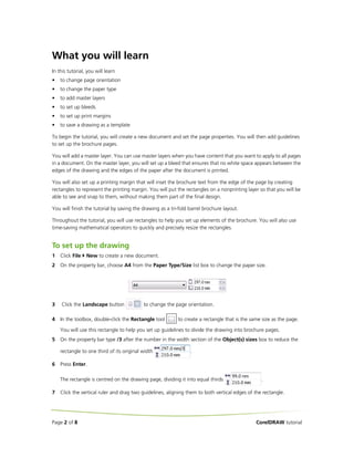 What you will learn
In this tutorial, you will learn
•   to change page orientation
•   to change the paper type
•   to add master layers
•   to set up bleeds
•   to set up print margins
•   to save a drawing as a template

To begin the tutorial, you will create a new document and set the page properties. You will then add guidelines
to set up the brochure pages.

You will add a master layer. You can use master layers when you have content that you want to apply to all pages
in a document. On the master layer, you will set up a bleed that ensures that no white space appears between the
edges of the drawing and the edges of the paper after the document is printed.

You will also set up a printing margin that will inset the brochure text from the edge of the page by creating
rectangles to represent the printing margin. You will put the rectangles on a nonprinting layer so that you will be
able to see and snap to them, without making them part of the final design.

You will finish the tutorial by saving the drawing as a tri-fold barrel brochure layout.

Throughout the tutorial, you will use rectangles to help you set up elements of the brochure. You will also use
time-saving mathematical operators to quickly and precisely resize the rectangles.


To set up the drawing
1   Click File   New to create a new document.
2   On the property bar, choose A4 from the Paper Type/Size list box to change the paper size.




3   Click the Landscape button             to change the page orientation.

4   In the toolbox, double-click the Rectangle tool        to create a rectangle that is the same size as the page.

    You will use this rectangle to help you set up guidelines to divide the drawing into brochure pages.
5   On the property bar type /3 after the number in the width section of the Object(s) sizes box to reduce the

    rectangle to one third of its original width                 .

6   Press Enter.

    The rectangle is centred on the drawing page, dividing it into equal thirds                  .

7   Click the vertical ruler and drag two guidelines, aligning them to both vertical edges of the rectangle.




Page 2 of 8                                                                                    CorelDRAW tutorial
 